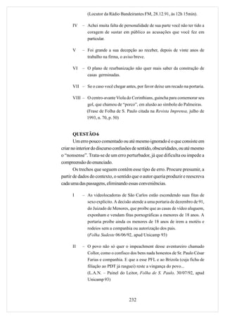 (Locutor da Rádio Bandeirantes FM, 28.12.91, às 12h 15min).

      IV   – Achei muita falta de personalidade de sua parte você não ter tido a
             coragem de sustar em público as acusações que você fez em
             particular.

      V    – Foi grande a sua decepção ao receber, depois de vinte anos de
             trabalho na firma, o aviso breve.

      VI   – O plano de reurbanização não quer mais saber da construção de
             casas germinadas.

      VII – Se o caso você chegar antes, por favor deixe um recado na portaria.

      VIII – O centro-avante Viola do Corinthians, guincha para comemorar seu
             gol, que chamou de “porco”, em alusão ao símbolo do Palmeiras.
             (Frase de Folha de S. Paulo citada na Revista Imprensa, julho de
             1993, n. 70, p. 50)


       QUESTÃO 6
       Um erro pouco comentado ou até mesmo ignorado é o que consiste em
criar no interior do discurso confusões de sentido, obscuridades, ou até mesmo
o “nonsense”. Trata-se de um erro perturbador, já que dificulta ou impede a
compreensão do enunciado.
       Os trechos que seguem contêm esse tipo de erro. Procure presumir, a
partir de dados do contexto, o sentido que o autor queria produzir e reescreva
cada uma das passagens, eliminando essas conveniências.

      I    – As videolocadoras de São Carlos estão escondendo suas fitas de
             sexo explícito. A decisão atende a uma portaria de dezembro de 91,
             do Juizado de Menores, que proíbe que as casas de vídeo aluguem,
             exponham e vendam fitas pornográficas a menores de 18 anos. A
             portaria proíbe ainda os menores de 18 anos de irem a motéis e
             rodeios sem a companhia ou autorização dos pais.
             (Folha Sudeste 06/06/92, apud Unicamp 93)

      II   – O povo não só quer o impeachment desse aventureiro chamado
             Collor, como o confisco dos bens nada honestos de Sr. Paulo César
             Farias e companhia. E que a esse PFL e ao Brizola (cuja ficha de
             filiação ao PDT já rasguei) reste a vingança do povo...
             (L.A.N. – Painel do Leitor, Folha de S. Paulo, 30/07/92, apud
             Unicamp 93)



                                     232
 
