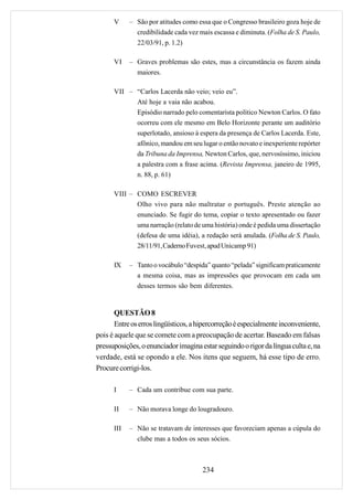 V     – São por atitudes como essa que o Congresso brasileiro goza hoje de
              credibilidade cada vez mais escassa e diminuta. (Folha de S. Paulo,
              22/03/91, p. 1.2)

      VI    – Graves problemas são estes, mas a circunstância os fazem ainda
               maiores.

      VII – “Carlos Lacerda não veio; veio eu”.
            Até hoje a vaia não acabou.
            Episódio narrado pelo comentarista político Newton Carlos. O fato
            ocorreu com ele mesmo em Belo Horizonte perante um auditório
            superlotado, ansioso à espera da presença de Carlos Lacerda. Este,
            afônico, mandou em seu lugar o então novato e inexperiente repórter
            da Tribuna da Imprensa, Newton Carlos, que, nervosíssimo, iniciou
            a palestra com a frase acima. (Revista Imprensa, janeiro de 1995,
            n. 88, p. 61)

      VIII – COMO ESCREVER
             Olho vivo para não maltratar o português. Preste atenção ao
             enunciado. Se fugir do tema, copiar o texto apresentado ou fazer
             uma narração (relato de uma história) onde é pedida uma dissertação
             (defesa de uma idéia), a redação será anulada. (Folha de S. Paulo,
             28/11/91, Caderno Fuvest, apud Unicamp 91)

      IX    – Tanto o vocábulo “despida” quanto “pelada” significam praticamente
              a mesma coisa, mas as impressões que provocam em cada um
              desses termos são bem diferentes.


       QUESTÃO 8
       Entre os erros lingüísticos, a hipercorreção é especialmente inconveniente,
pois é aquele que se comete com a preocupação de acertar. Baseado em falsas
pressuposições, o enunciador imagina estar seguindo o rigor da língua culta e, na
verdade, está se opondo a ele. Nos itens que seguem, há esse tipo de erro.
Procure corrigi-los.

      I     – Cada um contribue com sua parte.

      II    – Não morava longe do lougradouro.

      III   – Não se tratavam de interesses que favoreciam apenas a cúpula do
              clube mas a todos os seus sócios.



                                      234
 