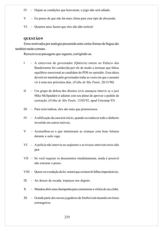 IV    – Hajam as condições que houverem, o jogo não será adiado.

      V     – Eu penso de que não há mais clima para esse tipo de discussão.

      VI    – Quantos anos fazem que eles não dão notícia!


     QUESTÃO 9
     Erros motivados por analogia presumida entre certas formas da língua são
também muito comuns.
     Reescreva as passagens que seguem, corrigindo-as.

      I     – A entrevista do governador (Qüércia) ontem no Palácio dos
              Bandeirantes foi conduzida por ele de modo a insinuar que faltou
              equilíbrio emocional ao candidato do PDS no episódio. Essa tática
              deverá ser mantida pelo governador todas as vezes em que o assunto
              vir à tona nos próximos dias. (Folha de São Paulo, 20/11/90)

      II    – Um grupo de defesa dos direitos civis ameaçou intervir se o juiz
              Mike McSpadden ir adiante com seu plano de aprovar o pedido de
              castração. (Folha de São Paulo, 13/02/92, apud Unicamp 93)

      III   – Para reinvindicar, eles são mais que pretenciosos.

      IV    – A edificação da casa terá início, quando eu reahaver todo o dinheiro
              investido em outros imóveis.

      V     – Aconselhou-os a que intretessem as crianças com boas leituras
              durante a aula vaga.

      VI    – A polícia não interviu no seqüestro e se tivesse intervisto teria sido
              pior.

      VII – Se você requiser os documentos imediatamente, ainda é possível
            não estourar o prazo.

      VIII – Quem ver a redação da lei, notará que existem lá falhas imperdoáveis.

      IX    – Ao descer da escada, tropeçou nos degrais.

      X     – Mandou abrir uma champanha para comemorar a vitória do seu clube.

      XI    – Grande parte dos nossos jogadores de futebol está atuando em times
              extrangeiros.



                                       235
 