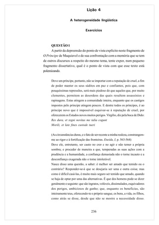Lição 4

                    A heterogeneidade lingüística

                                  Exercícios



     QUESTÃO 1
     A partir da depreensão do ponto de vista explícito neste fragmento de
O Príncipe de Maquiavel e de sua confrontação com a memória que se tem
de outros discursos a respeito do mesmo tema, tente expor, num pequeno
fragmento dissertativo, qual é o ponto de vista com que esse texto está
polemizando.

     Deve um príncipe, portanto, não se importar com a reputação de cruel, a fim
     de poder manter os seus súditos em paz e confiantes, pois que, com
     pouquíssimas repressões, será mais piedoso do que aqueles que, por muito
     clementes, permitem as desordens das quais resultem assassínios e
     rapinagens. Estas atingem a comunidade inteira, enquanto que os castigos
     impostos pelo príncipe atingem poucos. E dentre todos os príncipes, é ao
     príncipe novo que é impossível esquivar-se à reputação de cruel, por
     oferecerem os Estados novos muitos perigos. Virgílio, diz pela boca de Dido:
     Res dura, et regni novitas me talia cogunt
     Morili, et late fines custode tueri


     (As circunstâncias duras, e o fato de ser recente a minha realeza, constrangem-
     me ao rigor e à fortificação das fronteiras. Eneida, I, p. 563-564)
     Deve ele, entretanto, ser cauto no crer e no agir e não temer a própria
     sombra; e proceder de maneira a que, temperadas as suas ações com a
     prudência e a humanidade, a confiança demasiada não o torne incauto e a
     desconfiança exagerada não o torne intolerável.
     Nasce disso uma questão, a saber: é melhor ser amado que temido ou o
     contrário? Responder-se-á que se desejaria ser uma e outra coisa; mas
     como é difícil casá-las, é muito mais seguro ser temido que amado, quando
     se haja de optar por uma das alternativas. É que dos homens pode-se dizer
     geralmente o seguinte: que são ingratos, volúveis, dissimulados, esquivadores
     dos perigos, ambiciosos de ganho; que, enquanto os beneficias, são
     inteiramente teus, oferecendo-te o próprio sangue, os bens, a vida, os filhos,
     como atrás se disse, desde que não se mostre a necessidade disso.



                                      236
 