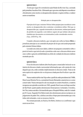 QUESTÃO 3
       A nota que segue foi extraída da seção Radar da Revista Veja, assinada
pelo jornalista Ancelmo Góis. Afirmando que o governo está disposto a reconhecer
oficialmente como mortos os desaparecidos durante o regime militar, o redator
assim se manifesta:

                              Solução para os desaparecidos

      O projeto de lei que o ministro Nelson Jobim prepara para reconhecer como
      mortos os desaparecidos deve contornar a resistência militar. Dirá que os
      desaparecidos que, segundo testemunho ou documento, tenham participado
      de partidos de esquerda e com indícios seguros de que tenham sido presos
      (também por documentos ou testemunhos) serão considerados mortos.
      (Veja, 24/05/95 p. 39)

      Usando o discurso indireto, que vem após um verbo no futuro Dirá, o
jornalista antecipa-se ao conteúdo do projeto de lei que está sendo preparado
pelo ministro Nelson Jobim.
      Levando em conta esses dados, elabore um pequeno comentário sobre o
possível motivo que teria levado o jornalista a não usar o discurso direto nesse
caso e sobre o grau de confiabilidade (ou efeito de verdade) do discurso indireto
montado por ele.


        QUESTÃO 4
        O uso do discurso indireto abre brecha para o enunciador imiscuir-se no
interior do discurso citado e acrescentar informações que, sob o ponto de vista
daquele que cita, estão contidas implicitamente no discurso citado. Trata-se de
uma espécie de seqüestro da voz da pessoa citada para fazê-la dizer o que não
disse.
        Numa matéria da Revista Veja sobre o perfil do então presidente da CNBB,
Dom Lucas Moreira Neves, o jornalista Ernesto Bernardes caracterizava-o como
conservador. Numa retrospectiva de sua atuação no cenário brasileiro, a matéria
recuperou um episódio ocorrido em 1969, quando Dom Lucas era bispo auxiliar
de São Paulo: quatro padres dominicanos foram presos e torturados. Um deles,
frei Tito, tentou suicídio e foi transferido para o Hospital Militar, onde foi visitado
por D. Lucas. Segundo Frei Betto (outro dos dominicanos presos na época), no
julgamento do padre Tito, a defesa convidou o bispo para testemunhar que o réu
tinha sido torturado, e este se recusou a fazê-lo.
        Na semana passada, na Suécia, frei Betto, limitou-se a confirmar o que
escreveu no livro.


                                         238
 