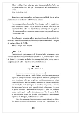 O livro é público. Quem quiser que leia e tire suas conclusões. Prefiro não
      falar sobre isso e torcer para que Lucas faça uma boa gestão à frente da
      CNBB.
      (Veja, 25/05/95, p. 103)


       Suponhamos que um jornalista, analisando o conteúdo da citação acima,
prefira enunciá-la em discurso indireto, nestes termos:

      Na semana passada, na Suécia, frei Betto disse que seu livro era público e
      quem quisesse que o lesse e visse as denúncias lá contidas. Disse ainda que
      preferia não falar sobre essa melancólica e constrangedora passagem da
      vida pregressa de Dom Lucas e torcer para que ele fizesse uma boa gestão
      à frente da CNBB.

      Suponha agora um outro redator que, também em discurso indireto,
resolvesse dar à citação de frei Betto uma direção menos desfavorável à imagem
do atual presidente da CNBB.
      Redija a citação nessa direção.


       QUESTÃO 5
       Os textos que seguem, extraídos de fontes variadas, tratam de um tema
comum: a Proclamação da República no Brasil. Leia-os, confrontando os pontos
de vista neles expressos e, ao final, redija um texto dissertativo, manifestando o
seu ponto de vista sobre o mesmo acontecimento histórico.

                                      TEXTO I
                                Cap. LX – manhã de 15

             (..................................................................)
             Quando Aires saiu do Passeio Público, suspeitava alguma coisa, e
      seguiu até o largo da Carioca. Poucas palavras e sumidas, gente parada,
      caras espantadas, vultos que arrepiavam caminho, mas nenhuma notícia
      clara nem completa. Na rua do Ouvidor, soube que os militares tinham feito
      uma revolução, ouviu descrições da marcha e das pessoas, e notícias
      desencontradas. Voltou ao largo, onde três tílburis o disputaram; ele entrou
      no que lhe ficou mais à mão, e mandou tocar para o Catete. Não perguntou
      nada ao cocheiro; este é que lhe disse tudo e o resto. Falou de uma revolução,
      de dois ministros mortos, um foragido, os demais presos. O imperador,
      capturado em Petrópolis, vinha descendo a serra.
             Aires olhava para o cocheiro, cuja palavra saía deliciosa de novidade.
      Não lhe era desconhecida esta criatura. Já a vira, sem o tílburi, na rua ou na



                                       239
 