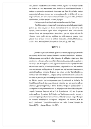 sala, à missa ou a bordo, nem sempre homem, alguma vez mulher, vestida
de seda ou de chita. Quis saber mais, mostrou-se interessado e curioso, e
acabou perguntando se realmente houvera o que dizia. O cocheiro contou
que ouvira tudo a um homem que trouxera da rua dos Inválidos e levara ao
largo da Glória, por sinal que estava assombrado, não podia falar, pedia-lhe
que corresse, que lhe pagaria o dobro; e pagou.
      – Talvez fosse algum implicado no barulho, sugeriu Aires.
      – Também pode ser, porque ele levava o chapéu derrubado, e a princípio
pensei que tinha sangue nos dedos, mas reparei e vi que era barro; com
certeza, vinha de descer algum muro. Mas pensando bem, creio que era
sangue; barro não tem aquela cor. A verdade é que ele pagou o dobro da
viagem, e com razão, porque a cidade não está segura, e a gente corre
grande risco levando pessoas de um lado para outro. (ASSIS, Machado de.
Esaú e Jacó. Rio de Janeiro, Edições de Ouro, s/d, p. 159-160)


                                TEXTO II


      Quando, ao proclamar-se a República, a massa da população, tomada
de surpresa pelo acontecimento, se mostra alheia ou indiferente a princípio,
Pelotas, que pertence, aliás, à velha linhagem de soldados, cuja origem data
dos tempos coloniais, acha injustificável a omissão das camadas populares e
vê nisto o mal de origem do novo regime. Em realidade a República é obra
exclusiva do exército, ou mais precisamente, da guarnição da Corte, embora
seja apresentada, também, como da armada, que não teve parte na mudança
das instituições, e em nome do povo, que a tudo assistiu ‘bestializado’. A
fórmula ‘em nome do povo’..., impõe-se logo e continuará a ser adotada em
decretos do governo provisório. O representante diplomático norte-americano
no Rio de Janeiro, que acompanhara com viva simpatia a fundação da
República no Brasil, não pôde deixar de estranhar que um setor isolado se
atribuísse, por conta própria, o direito de falar pelo povo, quando só teve a
acompanhá-lo um punhado de civis da propaganda em prol do novo regime.
Aquele ‘em nome do povo’, diz a 17 de dezembro de 1889, em despacho
endereçado ao Secretário de Estado, em Washington, mostra apenas o
escasso respeito que lhe merece a opinião pública.(Holanda, Sérgio Buarque
de. O Brasil monárquico: Do império à República. In: Holanda, S.B. de
(org). História da Civilização Brasileira. São Paulo, Difusão Européia do
Livro, 1972, 5 volume, T.II, pp. 346-347).




                                 240
 