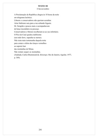 TEXTO III
                            15 de novembro

A Proclamação da República chegou às 10 horas da noite
em telegrama lacônico.
Liberais e conservadores não queriam acreditar.
Artur Itabirano saiu para a rua soltando foguete.
Dr. Serapião e poucos mais o acompanhavam
de lenço incendiário no pescoço.
Conservadores e liberais recolheram-se ao seu infortúnio.
O Pico do Cauê quedou indiferente
(era todo ferro, supunha-se eterno).
Não resta mais testemunha daquela noite
para contar o efeito dos lenços vermelhos
ao suposto luar
das montanhas de Minas.
Não restam sequer as montanhas.
(Andrade, Carlos Drummond de. Boitempo. Rio de Janeiro, Aguilar, 1977,
p. 369).




                               241
 