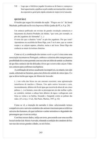 VII – Logo que o folclórico jogador levantou-se do banco e começou a
            fazer aquecimento, espalhou-se pelo estádio um murmurinho, sintoma
            da expectativa geral pela rápida entrada do imprevisível atacante.


    QUESTÃO 2
    O trecho que segue foi extraído da seção “Pingos nos iis” de Josué
Machado, publicado na Revista Imprensa Mídia (junho de 95, n. 9, p. 24)

      Um anúncio publicado em revistas de grande circulação comunicou o
      lançamento da chuteira Predador, da Adidas, “que veste, por exemplo, os
      pés dos jogadores da Alemanha”. (...)
      O texto diz que a chuteira “veste” os pés dos jogadores. Por que veste?
      Aprendemos na escolinha da Dona Olga, com 5 ou 6 anos, que se vestem
      roupas e se calçam sapatos, chinelos, meias e até luvas. Dona Olga não
      conhecia as atuais levíssimas chuteiras.


      Como se vê, a combinação dos termos vestir os pés é vista como uma
associação incomum no Português, embora o colunista abra margem para a
possibilidade de se estar querendo com isso criar um efeito de sentido: as chuteiras
de que fala o anúncio são tão delicadas e leves que vestem e não calçam. Falta-
nos contexto para confirmar essa hipótese.
      A combinação de termos usualmente incompatíveis, no entanto, tem sido
usada, sobretudo na literatura, para criar efeitos de sentido de vários tipos. É o
que se dá no trecho que segue, de Aluísio de Azevedo:

      (...) em volta das bicas era um zunzum crescente; uma aglomeração
      tumultuosa de machos e fêmeas. Uns após outros lavavam a cara,
      incomodamente, debaixo do fio de água que escorria da altura de uns cinco
      palmos. (...) os homens, esses não se preocupavam em não molhar o pêlo,
      ao contrário, metiam a cabeça bem debaixo da água e esfregavam com
      força as ventas e as barbas, fossando e fungando contra as palmas das
      mãos. (O cortiço, 13 ed., São Paulo, Martins, 1957, p. 42)


      Como se vê, a intenção do narrador é clara: selecionando termos
compatíveis com o universo semântico dos animais irracionais para se referir ao
universo dos humanos, ele quer enfatizar o caráter animalesco e degradado das
personagens que vivem no cortiço.
      Com base nesses dados, redija um texto, procurando usar uma escolha
lexical similar à de Aluísio Azevedo, relatando a condição dos catadores de lixo
nas ruas das nossas grandes cidades, ou nos lixões.



                                       243
 