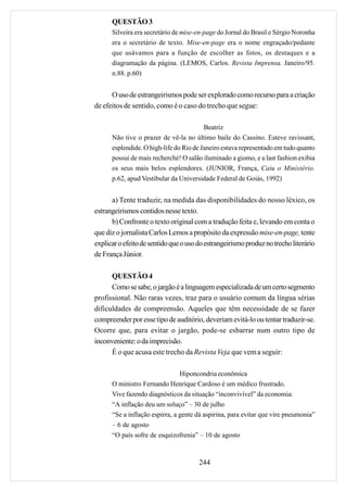 QUESTÃO 3
      Silveira era secretário de mise-en-page do Jornal do Brasil e Sérgio Noronha
      era o secretário de texto. Mise-en-page era o nome engraçado/pedante
      que usávamos para a função de escolher as fotos, os destaques e a
      diagramação da página. (LEMOS, Carlos. Revista Imprensa. Janeiro/95.
      n.88. p.60)


      O uso de estrangeirismos pode ser explorado como recurso para a criação
de efeitos de sentido, como é o caso do trecho que segue:

                                         Beatriz
      Não tive o prazer de vê-la no último baile do Cassino. Esteve ravissant,
      esplendide. O high-life do Rio de Janeiro estava representado em tudo quanto
      possui de mais recherché! O salão iluminado a giomo, e a last fashion exibia
      os seus mais belos esplendores. (JUNIOR, França, Caiu o Ministério.
      p.62, apud Vestibular da Universidade Federal de Goiás, 1992)


      a) Tente traduzir, na medida das disponibilidades do nosso léxico, os
estrangeirismos contidos nesse texto.
      b) Confronte o texto original com a tradução feita e, levando em conta o
que diz o jornalista Carlos Lemos a propósito da expressão mise-en-page, tente
explicar o efeito de sentido que o uso do estrangeirismo produz no trecho literário
de França Júnior.

      QUESTÃO 4
      Como se sabe, o jargão é a linguagem especializada de um certo segmento
profissional. Não raras vezes, traz para o usuário comum da língua sérias
dificuldades de compreensão. Aqueles que têm necessidade de se fazer
compreender por esse tipo de auditório, deveriam evitá-lo ou tentar traduzir-se.
Ocorre que, para evitar o jargão, pode-se esbarrar num outro tipo de
inconveniente: o da imprecisão.
      É o que acusa este trecho da Revista Veja que vem a seguir:

                                Hiponcondria econômica
      O ministro Fernando Henrique Cardoso é um médico frustrado.
      Vive fazendo diagnósticos da situação “inconvivível” da economia:
      “A inflação deu um soluço” – 30 de julho
      “Se a inflação espirra, a gente dá aspirina, para evitar que vire pneumonia”
      – 6 de agosto
      “O país sofre de esquizofrenia” – 10 de agosto



                                       244
 