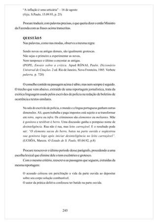 “A inflação é uma urticária” – 16 de agosto
      (Veja, S.Paulo, 15.09.93, p. 25)

      Procure traduzir, com palavras precisas, o que queria dizer o então Ministro
da Fazenda com as frases acima transcritas.

      QUESTÃO 5
      Nas palavras, como nas modas, observa a mesma regra:

      Sendo novas ou antigas demais, são igualmente grotescas.
      Não sejas o primeiro a experimentar as novas,
      Nem tampouco o último a encostar as antigas.
      (POPE, Ensaio sobre a crítica. Apud RÓNAI, Paulo. Dicionário
      Universal de Citações. 2 ed. Rio de Janeiro, Nova Fronteira, 1985. Verbete
      palavra, p. 720)


      O conselho contido na passagem acima é sábio, mas nem sempre é seguido.
O trecho que vem abaixo, extraído de uma reportagem jornalística, trata da
exótica linguagem usada pelos escrivães de polícia na redação de boletins de
ocorrência e textos similares.

      Na sala do escrivão de polícia, o mundo e a língua portuguesa ganham outras
      dimensões. Ali, quem trabalha e paga impostos está sujeito a se transformar
      em retro, supra ou infra. Os criminosos são elementos ou meliantes. Mãe
      é genitora e revólver é berro. Uma discussão ganha o pomposo nome de
      desinteligência. Rua não é rua, mas leito carroçável. E o resultado pode
      ser: “O elemento sacou do berro, bateu na parte ouvida e seqüestrou
      sua genitora logo após iniciar desinteligência no leito carroçável”.
      (UCHÔA, Marcos. O Estado de S. Paulo, 05.04.92, p.8)


      Procure reescrever o último período desse parágrafo, procedendo a uma
escolha lexical que elimine dele o tom excêntrico e grotesco.
      Com o mesmo critério, reescreva as passagens que seguem, extraídas da
mesma reportagem:

      O acusado colocou em periclitação a vida da parte ouvida ao depositar
      sobre seu corpo solução combustível.
      O autor da prática delitiva confessou ter batido na parte ouvida.




                                      245
 
