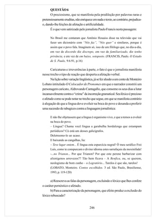 QUESTÃO 6
      O preciosismo, que se manifesta pela predileção por palavras raras e
pretensiosamente eruditas, não enriquece em nada o texto, ao contrário, prejudica-
o, dando-lhe feições de afetação e artificialidade.
      É o que vem satirizado pelo jornalista Paulo Francis nesta passagem:

      No Brasil me contaram que Antônio Houaiss disse na televisão que vai
      fazer um dicionário com “Nós faz”, “Nós quer” e similares, porque é
      assim que o povo fala. Imaginem só, isso de um filólogo que, no dia-a-dia,
      em vez de discordo diz discrepo, em vez de familiarizado, diz tenho
      privância, e em vez de em baixo, sotoposto. (FRANCIS, Paulo. O Estado
      de S. Paulo, 9.6.91, p.16)

       Caricaturas e irreverências à parte, o fato é que o jornalista manifesta
nesse trecho o tipo de reação que desperta a afetação verbal.
       Na lição sobre variação lingüística, já se fez alusão a um conto de Monteiro
Lobato intitulado O Colocador de Pronomes em que o narrador constrói um
personagem caricato, Aldrovando Cantagallo, que consome os seus dias a lutar
incansavelmente contra o “crime” da incorreção gramatical. Seu léxico é precioso
e afetado como se pode notar no trecho que segue, em que se manifesta contrário
à alegação de que a língua deve evoluir na boca do povo e desanda a proferir
uma sucessão de rabugices contra a linguagem jornalística:

      E não lhe objetassem que a língua é organismo vivo, e que a temos a evoluir
      na boca do povo.
      – Língua? Chama você língua a garabulha bordalenga que estampam
      periódicos? Cá está um desses galicígrafos.
      Deletreemo-lo ao acaso.
      E baixando as cangalhas, lia:
      – Teve lugar ontem... É língua esta espurcícia negral! Ó meu seráfico Frei
      Luís, como te conspurcam o divino idioma estes sarrafaçais da moxinifada!
      -...no Trianon... Por que Trianon? Por que este perene barbarizar com
      alienígenos arrevezos?? Tão bem ficava – A Benfica, ou, se querem,
      neologismo de bom cunho – o Logratório... Tarelos é que são, tarelos!
      (LOBATO, Monteiro. Contos escolhidos. 3 ed. São Paulo, Brasiliense,
      1993, p. 119-120)

      a) Reescreva as falas da personagem, excluindo o léxico que lhes confere
o caráter pernóstico e afetado.
      b) Para a caracterização da personagem, que efeito produz a exclusão do
léxico rebuscado?


                                       246
 