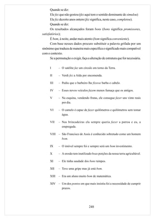 Quando se diz:
       Ele fez que não gostou (fez aqui tem o sentido dominante de simulou)
       Ele fez dezoito anos ontem (fez significa, neste caso, completou).
       Quando se diz:
       Os resultados alcançados foram bons (bons significa promissores,
satisfatórios);
       É bom, à noite, andar mais atento (bom significa conveniente).
       Com base nesses dados procure substituir a palavra grifada por um
sinônimo que traduza de maneira mais específica o significado mais compatível
com o contexto.
       Se a permutação o exigir, faça a alteração de estrutura que for necessária.

      I      – O satélite faz um círculo em torno da Terra.

      II     – Verdi fez a Aída por encomenda.

      III    – Pediu que o barbeiro lhe fizesse barba e cabelo.

      IV     – Esses novos veículos fazem menos fumaça que os antigos.

      V      – Na esquina, vendendo frutas, ele consegue fazer uns vinte reais
               por dia.

      VI     – O camelo é capaz de fazer quilômetros e quilômetros sem tomar
               água.

      VII    – Nas brincadeiras ela sempre queria fazer a patroa e eu, a
               empregada.

      VIII   – São Francisco de Assis é conhecido sobretudo como um homem
               bom.

      IX     – O imóvel sempre foi e sempre será um bom investimento.

      X      – A erosão tem inutilizado boas porções da nossa terra agricultável.

      XI     – Ele tinha saudade dos bons tempos.

      XII    – Teve uma gripe mas já está bom.

      XIII   – Era um aluno muito bom de matemática.

      XIV    – Um dos pontos em que mais insistiu foi a necessidade de cumprir
               prazos.




                                      248
 