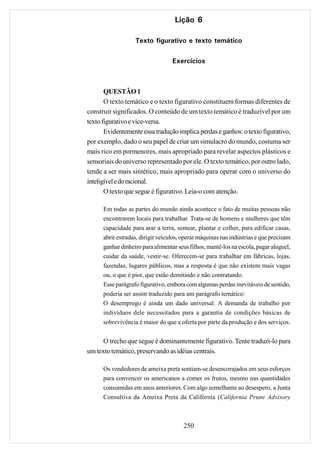 Lição 6

                   Texto figurativo e texto temático

                                   Exercícios



       QUESTÃO 1
       O texto temático e o texto figurativo constituem formas diferentes de
construir significados. O conteúdo de um texto temático é traduzível por um
texto figurativo e vice-versa.
       Evidentemente essa tradução implica perdas e ganhos: o texto figurativo,
por exemplo, dado o seu papel de criar um simulacro do mundo, costuma ser
mais rico em pormenores, mais apropriado para revelar aspectos plásticos e
sensoriais do universo representado por ele. O texto temático, por outro lado,
tende a ser mais sintético, mais apropriado para operar com o universo do
inteligível e do racional.
       O texto que segue é figurativo. Leia-o com atenção.

      Em todas as partes do mundo ainda acontece o fato de muitas pessoas não
      encontrarem locais para trabalhar. Trata-se de homens e mulheres que têm
      capacidade para arar a terra, semear, plantar e colher, para edificar casas,
      abrir estradas, dirigir veículos, operar máquinas nas indústrias e que precisam
      ganhar dinheiro para alimentar seus filhos, mantê-los na escola, pagar aluguel,
      cuidar da saúde, vestir-se. Oferecem-se para trabalhar em fábricas, lojas,
      fazendas, lugares públicos, mas a resposta é que não existem mais vagas
      ou, o que é pior, que estão demitindo e não contratando.
      Esse parágrafo figurativo, embora com algumas perdas inevitáveis de sentido,
      poderia ser assim traduzido para um parágrafo temático:
      O desemprego é ainda um dado universal. A demanda de trabalho por
      indivíduos dele necessitados para a garantia de condições básicas de
      sobrevivência é maior do que a oferta por parte da produção e dos serviços.


      O trecho que segue é dominantemente figurativo. Tente traduzi-lo para
um texto temático, preservando as idéias centrais.

      Os vendedores de ameixa preta sentiam-se desencorajados em seus esforços
      para convencer os americanos a comer os frutos, mesmo nas quantidades
      consumidas em anos anteriores. Com algo semelhante ao desespero, a Junta
      Consultiva da Ameixa Preta da Califórnia (California Prune Advisory



                                       250
 
