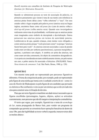 Board) recorreu aos conselhos do Instituto de Pesquisa de Motivação
      (Institute for Motivation Research).
      ......................................................................................
      Quando se submeteram pessoas ao teste de associação de palavras, os
      primeiros pensamentos que vieram à tona de sua mente com referência às
      ameixas pretas foram idéias como “velha solteirona” e “seca”. Em seus
      estudos sobre o lugar ocupado pela palavra prune (ameixa seca) na língua
      inglesa, encontrou frases como old prune face (cara de ameixa velha) e
      driel-up-old prune (velha ameixa seca). Quando seus investigadores
      realizaram entrevistas de profundidade, verificaram que as ameixas pretas
      eram imaginadas como símbolo de decrepitude e desvitalização. Outros
      pensavam nas ameixas pretas em termos de autoridade paterna.
      Lembravam-se de que, quando crianças, eram muitas vezes obrigados a
      comer ameixas pretas porque “vocês precisam comer” ou porque “ameixas
      fazem bem para vocês”. As ameixas estavam associadas a casas de pensão
      (onde eram servidas por senhoras parcimoniosas), a pessoas mesquinhas e
      egoístas, a puritanos sem alegria. A sombria cor preta das ameixas, tais
      como eram servidas comumente, foi objeto de comentários desagradáveis.
      A cor preta era considerada um tanto simbolicamente sinistra, em pelo menos
      um caso, a pobre ameixa foi associada a feiticeiras. (PACKARD, Vance.
      Nova técnica de convencer. 5 ed. São Paulo, Ibrasa, 1980, p. 128)


       QUESTÃO 2
       Um mesmo tema pode ser representado por percursos figurativos
diferentes. O tema da conquista do poder, por exemplo, pode ser representado
pela figura de uma rainha que trama com o cunhado a morte do rei – como é o
caso do Hamlet de Shakespeare ou pela figura de um candidato que persuade
os eleitores a lhe confiarem o voto ou por um místico que se diz enviado dos
céus para construir uma civilização de devotos.
       Para que um texto figurativo manifeste um dado tema é necessário que as
figuras escolhidas (personagens, lugares, objetos, ações) se articulem
coerentemente, num percurso que não dê margem a interpretações contraditórias.
       O texto que segue, por exemplo, figurativiza o tema do aconchego
do lar, numa propaganda do Banco Itaú, para vender um programa de
computador que permite ao correntista fazer operações bancárias de dentro de
casa. Obs. para dar legibilidade ao texto verbal à esquerda, transcrevemos dele
os trechos abaixo:




                                          251
 