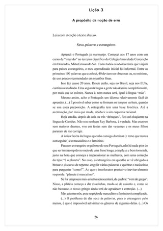 Lição 3

               A propósito da noção de erro



Leia com atenção o texto abaixo.

                   Sexo, palavras e estrangeiros

       Aprendi o Português já marmanjo. Comecei aos 17 anos com um
curso de “imersão” no terceiro científico do Colégio Imaculada Conceição
em Dourados, Mato Grosso do Sul. Como todos os adolescentes que viajam
para países estrangeiros, o meu aprendizado inicial foi informal. Entre as
primeiras 100 palavras que conheci, 40 deviam ser obscenas ou, no mínimo,
de uso pouco recomendado em reuniões finas.
       Isso faz quase 20 anos. Desde então, seja no Brasil, seja nos EUA,
continuo estudando. Uma segunda língua a gente não domina completamente,
por mais que se esforce. Nunca é, nem nunca será, igual à língua “mãe”.
       Mesmo assim, acho o Português um idioma relativamente fácil de
aprender. (...) É possível saber como se formam os tempos verbais, quando
se usa cada preposição. A ortografia tem uma base fonética. Até a
acentuação, por mais que mude, obedece a um esquema racional.
       Hoje em dia, depois de dois ou três “drinques”, fico até eloqüente na
língua de Camões. Não sou nenhum Ruy Barbosa, é verdade. Mas escrevo
sem maiores dramas, vou em festas sem dar vexames e os meus filhos
pararam de me corrigir.
       A única faceta da língua que não consigo dominar (e temo que nunca
conseguirei) é o masculino e o feminino.
       Para um estrangeiro orgulhoso do seu Português, não há nada pior do
que ser interrompido no meio de uma frase longa, complexa e bem torneada,
justo na hora que começa a impressionar as mulheres, com uma correção
do tipo: “é o planeta”. No caso, o estrangeiro em questão se vê obrigado a
brecar o discurso de repente, engolir várias palavras e quebrar o raciocínio
para perguntar “como?”. Ao que o interlocutor prestativo inevitavelmente
responde: “planeta é masculino”.
       Se for um pouco mais erudito acrescentará, de quebra: “vem do grego”.
Nisso, a platéia começa a dar risadinhas, muda-se de assunto e, como se
não bastasse, o nosso gringo ainda terá de agradecer a correção. (...)
       Mas cá entre nós, esse negócio de masculino e feminino é complicado.
       (...) O problema de dar sexo às palavras, para o estrangeiro pelo
menos, é que é impossível adivinhar os gêneros de algumas delas. (...) Os



                                 26
 