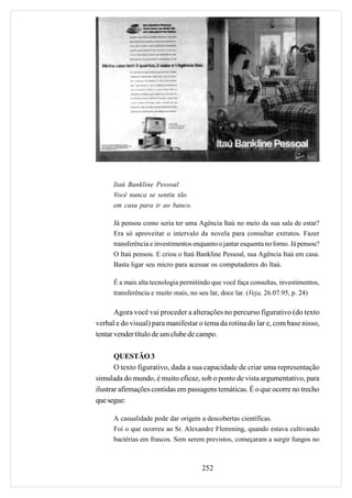 Itaú Bankline Pessoal
      Você nunca se sentiu tão
      em casa para ir ao banco.

      Já pensou como seria ter uma Agência Itaú no meio da sua sala de estar?
      Era só aproveitar o intervalo da novela para consultar extratos. Fazer
      transferência e investimentos enquanto o jantar esquenta no forno. Já pensou?
      O Itaú pensou. E criou o Itaú Bankline Pessoal, sua Agência Itaú em casa.
      Basta ligar seu micro para acessar os computadores do Itaú.

      É a mais alta tecnologia permitindo que você faça consultas, investimentos,
      transferência e muito mais, no seu lar, doce lar. (Veja, 26.07.95, p. 24)

       Agora você vai proceder a alterações no percurso figurativo (do texto
verbal e do visual) para manifestar o tema da rotina do lar e, com base nisso,
tentar vender título de um clube de campo.

       QUESTÃO 3
       O texto figurativo, dada a sua capacidade de criar uma representação
simulada do mundo, é muito eficaz, sob o ponto de vista argumentativo, para
ilustrar afirmações contidas em passagens temáticas. É o que ocorre no trecho
que segue:

      A casualidade pode dar origem a descobertas científicas.
      Foi o que ocorreu ao Sr. Alexandre Flemming, quando estava cultivando
      bactérias em frascos. Sem serem previstos, começaram a surgir fungos no



                                       252
 