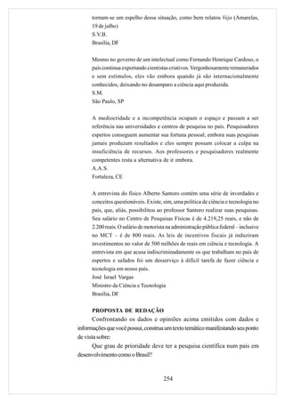 tornam-se um espelho dessa situação, como bem relatou Veja (Amarelas,
      19 de julho)
      S.V.B.
      Brasília, DF

      Mesmo no governo de um intelectual como Fernando Henrique Cardoso, o
      país continua exportando cientistas criativos. Vergonhosamente remunerados
      e sem estímulos, eles vão embora quando já são internacionalmente
      conhecidos, deixando no desamparo a ciência aqui produzida.
      S.M.
      São Paulo, SP

      A mediocridade e a incompetência ocupam o espaço e passam a ser
      referência nas universidades e centros de pesquisa no país. Pesquisadores
      espertos conseguem aumentar sua fortuna pessoal, embora suas pesquisas
      jamais produzam resultados e eles sempre possam colocar a culpa na
      insuficiência de recursos. Aos professores e pesquisadores realmente
      competentes resta a alternativa de ir embora.
      A.A.S.
      Fortaleza, CE

      A entrevista do físico Alberto Santoro contém uma série de inverdades e
      conceitos questionáveis. Existe, sim, uma política de ciência e tecnologia no
      país, que, aliás, possibilitou ao professor Santoro realizar suas pesquisas.
      Seu salário no Centro de Pesquisas Físicas é de 4.219,25 reais, e não de
      2.200 reais. O salário de motorista na administração pública federal – inclusive
      no MCT – é de 800 reais. As leis de incentivos fiscais já induziram
      investimentos no valor de 500 milhões de reais em ciência e tecnologia. A
      entrevista em que acusa indiscriminadamente os que trabalham no país de
      espertos e safados foi um desserviço à difícil tarefa de fazer ciência e
      tecnologia em nosso país.
      José Israel Vargas
      Ministro da Ciência e Tecnologia
      Brasília, DF

      PROPOSTA DE REDAÇÃO
       Confrontando os dados e opiniões acima emitidos com dados e
informações que você possui, construa um texto temático manifestando seu ponto
de vista sobre:
       Que grau de prioridade deve ter a pesquisa científica num país em
desenvolvimento como o Brasil?


                                        254
 