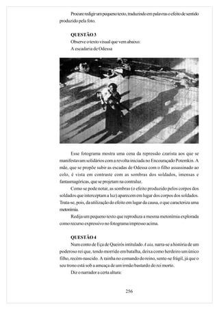 Procure redigir um pequeno texto, traduzindo em palavras o efeito de sentido
produzido pela foto.

      QUESTÃO 3
      Observe o texto visual que vem abaixo:
      A escadaria de Odessa




      Esse fotograma mostra uma cena da repressão czarista aos que se
manifestavam solidários com a revolta iniciada no Encouraçado Potemkin. A
mãe, que se propõe subir as escadas de Odessa com o filho assassinado ao
colo, é vista em contraste com as sombras dos soldados, imensas e
fantasmagóricas, que se projetam na contraluz.
      Como se pode notar, as sombras (o efeito produzido pelos corpos dos
soldados que interceptam a luz) aparecem em lugar dos corpos dos soldados.
Trata-se, pois, da utilização do efeito em lugar da causa, o que caracteriza uma
metonímia.
      Redija um pequeno texto que reproduza a mesma metonímia explorada
como recurso expressivo no fotograma impresso acima.

       QUESTÃO 4
       Num conto de Eça de Queirós intitulado A aia, narra-se a história de um
poderoso rei que, tendo morrido em batalha, deixa como herdeiro um único
filho, recém-nascido. A rainha no comando do reino, sente-se frágil, já que o
seu trono está sob a ameaça de um irmão bastardo do rei morto.
       Diz o narrador a certa altura:



                                      256
 