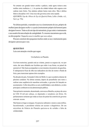 No entanto um grande temor enchia o palácio, onde agora reinava uma
      mulher entre mulheres. (...) As portas da cidade tinham sido seguras com
      cadeias mais fortes. Nas atalaias ardiam lumes mais altos. Mas à defesa
      faltava disciplina viril. Uma roca não governa como uma espada.
      (QUEIRÓS, Eça de. Obras de Eça de Queirós.Porto, Lello e Irmão, s.d.,
      Vol. I, p. 776)


       No último período, o narrador usa roca (instrumento de uso, próprio de
mulher) para designar mulher e espada (instrumento próprio de homem) para
designar homem. Trata-se de um tipo de metonímia, já que entre o instrumento
e seu usuário há uma relação de contigüidade. É o mesmo mecanismo que se dá,
no dito popular: Naquela casa é a mulher que usa calças.
       Procure construir dois pequenos trechos onde se use o instrumento para
designar a pessoa que o usa.


      QUESTÃO 5
      Leia com atenção o trecho que segue:

                               Um barbeiro no Planalto


      Um bom motorista, quando está ao volante, jamais se esquece de, vez por
      outra, dar uma olhadela nas luzinhas que estão à sua frente, no painel do
      automóvel. Não basta acompanhar os movimentos do ponteiro da gasolina.
      É indispensável ficar de olho nos indicadores de óleo do motor e fluido de
      freio, para mencionar apenas dois exemplos.
      Na direção do país, Fernando Collor de Mello é o que se poderia chamar de
      péssimo condutor. Na última semana, depois de perambular sem rumo e
      realizar uma seqüência de manobras arriscadas, o governo foi lançado no
      acostamento. Collor descobriu-se sem credibilidade e sem dinheiro, os dois
      principais combustíveis da administração pública.
      Num primeiro momento, desnorteado, convocou a Brasília, ao preço de cerca
      de US$ 10 mil por cabeça, os deputados e senadores em férias. Os
      parlamentares notaram que todas as luzes do painel de controle do governo
      estavam acesas.

      Não bastava irrigar os tanques. Era preciso submeter o motor a uma retífica.
      Inconformado, o presidente relutou em aceitar o diagnóstico. De um
      microfone do Palácio do Planalto queixou-se de solidão e falta de
      solidariedade.




                                      257
 