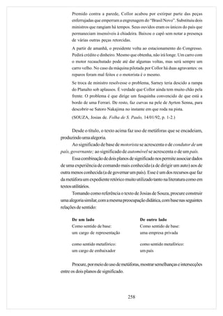 Premido contra a parede, Collor acabou por extirpar parte das peças
      enferrujadas que emperram a engrenagem do “Brasil Novo”. Substituiu dois
      ministros que rangiam há tempos. Seus ouvidos eram os únicos do país que
      permaneciam insensíveis à chiadeira. Baixou o capô sem notar a presença
      de várias outras peças retorcidas.
      A partir de amanhã, o presidente volta ao estacionamento do Congresso.
      Pedirá crédito e dinheiro. Mesmo que obtenha, não irá longe. Um carro com
      o motor recauchutado pode até dar algumas voltas, mas será sempre um
      carro velho. No caso da máquina pilotada por Collor há duas agravantes: os
      reparos foram mal feitos e o motorista é o mesmo.
      Se troca de ministro resolvesse o problema, Sarney teria descido a rampa
      do Planalto sob aplausos. É verdade que Collor ainda tem muito chão pela
      frente. O problema é que dirige um fusquinha convencido de que está a
      bordo de uma Ferrari. De resto, faz curvas na pele de Ayrton Senna, para
      descobrir-se Satoro Nakajima no instante em que roda na pista.
      (SOUZA, Josias de. Folha de S. Paulo, 14/01/92, p. 1-2.)


       Desde o título, o texto acima faz uso de metáforas que se encadeiam,
produzindo uma alegoria.
       Ao significado de base de motorista se acrescenta o de condutor de um
país, governante; ao significado de automóvel se acrescenta o de um país.
       Essa combinação de dois planos de significado nos permite associar dados
de uma experiência de comando mais conhecida (a de dirigir um auto) aos de
outra menos conhecida (a de governar um país). Esse é um dos recursos que faz
da metáfora um expediente retórico muito utilizado tanto na literatura como em
textos utilitários.
       Tomando como referência o texto de Josias de Souza, procure construir
uma alegoria similar, com a mesma preocupação didática, com base nas seguintes
relações de sentido:

      De um lado                            De outro lado
      Como sentido de base:                 Como sentido de base:
      um cargo de representação             uma empresa privada

      como sentido metafórico:              como sentido metafórico:
      um cargo de embaixador                um país


       Procure, por meio do uso de metáforas, mostrar semelhanças e intersecções
entre os dois planos de significado.




                                     258
 