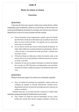 Lição 8

                      Modos de ordenar os tempos

                                  Exercícios



       QUESTÃO 1
       Cada uma das frases que seguem contém uma ou duas formas verbais
empregadas equivocadamente, quanto ao uso do tempo, se não levarmos em
conta a possibilidade da utilização de um tempo com valor de outro. Procure
identificá-las e reescrever a frase, fazendo a devida correção.

      a)   Ulisses Guimarães morreu tragicamente, quando viajava de Ubatuba
           para São Paulo a bordo de um helicóptero que se perdia no meio de um
           denso nevoeiro na Serra do Mar e, em seguida, caía no oceano para
           nunca mais ser encontrado.
      b)   Era um famoso escritor que morava à beira da praia de Ipanema. Às
           tardes, tinha o hábito de, recostado à janela do seu apartamento, observar
           o fluxo da maré e o movimento das ondas que foram e voltaram num
           incessante vaivém.
      c)   O forasteiro dirigiu-se calado para os lados do armazém, onde, no dia
           anterior, deixou seu cavalo amarrado à sombra de uma árvore e recostou
           os arreios ao pé dela.
      d)   O primeiro de uma série de planos destinados ao controle da inflação
           foi o cruzado, em 1986. Dias após a sua implantação, o povo brasileiro
           assumirá em relação à vigilância de preços uma atitude até então nunca
           vista.


      QUESTÃO 2
      Redija as frases que seguem, de acordo com as alterações sugeridas.

      a)   Hoje, em matéria de tecnologia da computação, estamos ainda sem
           condições de competir no mercado internacional. Amanhã, talvez,
           dependendo do desenvolvimento de tecnologia nacional, estaremos em
           melhores condições.
     – Permute hoje por, na próxima década e reescreva o trecho todo,
mantendo a progressão temporal estabelecida no texto inicial.
      b)   Hoje o Brasil vive ainda um clima de imaturidade, em que a classe
           política não concebe abrir mão de vantagens imediatas e restritas em



                                       259
 