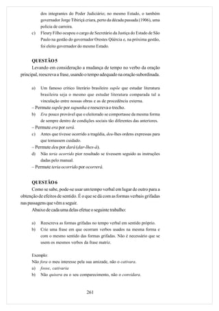 dos integrantes do Poder Judiciário; no mesmo Estado, o também
           governador Jorge Tibiriçá criara, perto da década passada (1906), uma
           polícia de carreira.
      c)   Fleury Filho ocupou o cargo de Secretário da Justiça do Estado de São
           Paulo na gestão do governador Orestes Qüércia e, na próxima gestão,
           foi eleito governador do mesmo Estado.


      QUESTÃO 5
      Levando em consideração a mudança de tempo no verbo da oração
principal, reescreva a frase, usando o tempo adequado na oração subordinada.

      a)   Um famoso crítico literário brasileiro supõe que estudar literatura
           brasileira seja o mesmo que estudar literatura comparada tal a
           vinculação entre nossas obras e as de procedência externa.
      – Permute supõe por supunha e reescreva o trecho.
      b)   Era pouco provável que o eleitorado se comportasse da mesma forma
           de sempre dentro de condições sociais tão diferentes das anteriores.
      – Permute era por será.
      c)   Antes que tivesse ocorrido a tragédia, deu-lhes ordens expressas para
           que tomassem cuidado.
      – Permute deu por dará (dar-lhes-á).
      d)   Não teria ocorrido pior resultado se tivessem seguido as instruções
           dadas pelo manual.
      – Permute teria ocorrido por ocorrerá.


      QUESTÃO 6
      Como se sabe, pode-se usar um tempo verbal em lugar de outro para a
obtenção de efeitos de sentido. É o que se dá com as formas verbais grifadas
nas passagens que vêm a seguir.
      Abaixo de cada uma delas efetue o seguinte trabalho:

      a)   Reescreva as formas grifadas no tempo verbal em sentido próprio.
      b)   Crie uma frase em que ocorram verbos usados na mesma forma e
           com o mesmo sentido das formas grifadas. Não é necessário que se
           usem os mesmos verbos da frase matriz.

      Exemplo:
      Não fora o meu interesse pela sua amizade, não o cativara.
      a) fosse, cativaria
      b) Não quisera eu o seu comparecimento, não o convidara.



                                     261
 