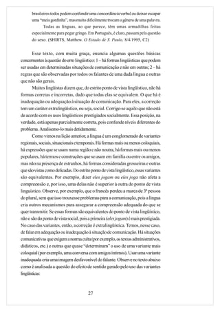 brasileiros todos podem confundir uma concordância verbal ou deixar escapar
      uma “meia gordinha”, mas muito dificilmente trocam o gênero de uma palavra.
             Todas as línguas, ao que parece, têm umas armadilhas feitas
      especialmente para pegar gringo. Em Português, é claro, passam pela questão
      do sexo. (SHIRTS, Matthew. O Estado de S. Paulo, 8/4/1995, C2)


       Esse texto, com muita graça, enuncia algumas questões básicas
concernentes à questão do erro lingüístico: 1 – há formas lingüísticas que podem
ser usadas em determinadas situações de comunicação e não em outras; 2 – há
regras que são observadas por todos os falantes de uma dada língua e outras
que não são gerais.
       Muitos lingüistas dizem que, do estrito ponto de vista lingüístico, não há
formas corretas e incorretas, dado que todas elas se equivalem. O que há é
inadequação ou adequação à situação de comunicação. Para eles, a correção
tem um caráter extralingüístico, ou seja, social. Corrige-se aquilo que não está
de acordo com os usos lingüísticos prestigiados socialmente. Essa posição, na
verdade, está apenas parcialmente correta, pois confunde níveis diferentes do
problema. Analisemo-lo mais detidamente.
       Como vimos na lição anterior, a língua é um conglomerado de variantes
regionais, sociais, situacionais e temporais. Há formas mais ou menos coloquiais,
há expressões que se usam numa região e não noutra, há formas mais ou menos
populares, há termos e construções que se usam em família ou entre os amigos,
mas não na presença de estranhos, há formas consideradas grosseiras e outras
que são vistas como delicadas. Do estrito ponto de vista lingüístico, essas variantes
são equivalentes. Por exemplo, dizer eles jogam ou eles joga não afeta a
compreensão e, por isso, uma delas não é superior à outra do ponto de vista
linguístico. Observe, por exemplo, que o francês perdeu a marca de 3ª pessoa
do plural, sem que isso trouxesse problemas para a comunicação, pois a língua
cria outros mecanismos para assegurar a compreensão adequada do que se
quer transmitir. Se essas formas são equivalentes do ponto de vista lingüístico,
não o são do ponto de vista social, pois a primeira (eles jogam) é mais prestigiada.
No caso das variantes, então, a correção é extralingüística. Temos, nesse caso,
de falar em adequação ou inadequação à situação de comunicação. Há situações
comunicativas que exigem a norma culta (por exemplo, os textos administrativos,
didáticos, etc.) e outras que quase “determinam” o uso de uma variante mais
coloquial (por exemplo, uma conversa com amigos íntimos). Usar uma variante
inadequada cria uma imagem desfavorável do falante. Observe no texto abaixo
como é analisada a questão do efeito de sentido gerado pelo uso das variantes
lingüísticas:



                                         27
 
