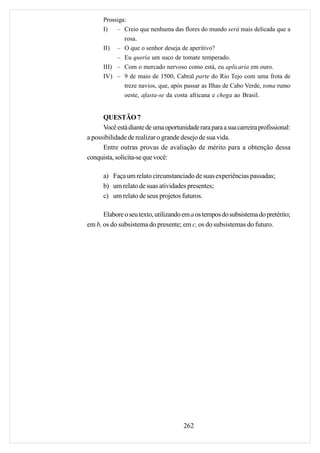 Prossiga:
      I)   – Creio que nenhuma das flores do mundo será mais delicada que a
              rosa.
      II) – O que o senhor deseja de aperitivo?
           – Eu queria um suco de tomate temperado.
      III) – Com o mercado nervoso como está, eu aplicaria em ouro.
      IV) – 9 de maio de 1500, Cabral parte do Rio Tejo com uma frota de
              treze navios, que, após passar as Ilhas de Cabo Verde, toma rumo
              oeste, afasta-se da costa africana e chega ao Brasil.


      QUESTÃO 7
      Você está diante de uma oportunidade rara para a sua carreira profissional:
a possibilidade de realizar o grande desejo de sua vida.
      Entre outras provas de avaliação de mérito para a obtenção dessa
conquista, solicita-se que você:

      a) Faça um relato circunstanciado de suas experiências passadas;
      b) um relato de suas atividades presentes;
      c) um relato de seus projetos futuros.

      Elabore o seu texto, utilizando em a os tempos do subsistema do pretérito;
em b, os do subsistema do presente; em c, os do subsistemas do futuro.




                                      262
 