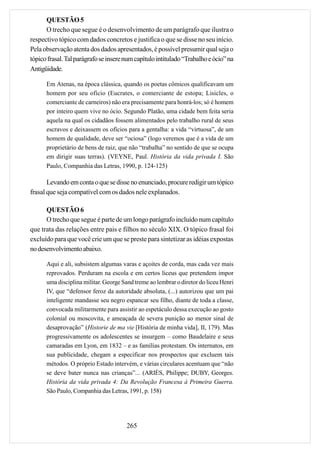QUESTÃO 5
      O trecho que segue é o desenvolvimento de um parágrafo que ilustra o
respectivo tópico com dados concretos e justifica o que se disse no seu início.
Pela observação atenta dos dados apresentados, é possível presumir qual seja o
tópico frasal. Tal parágrafo se insere num capítulo intitulado “Trabalho e ócio” na
Antigüidade.

      Em Atenas, na época clássica, quando os poetas cômicos qualificavam um
      homem por seu ofício (Eucrates, o comerciante de estopa; Lisicles, o
      comerciante de carneiros) não era precisamente para honrá-los; só é homem
      por inteiro quem vive no ócio. Segundo Platão, uma cidade bem feita seria
      aquela na qual os cidadãos fossem alimentados pelo trabalho rural de seus
      escravos e deixassem os ofícios para a gentalha: a vida “virtuosa”, de um
      homem de qualidade, deve ser “ociosa” (logo veremos que é a vida de um
      proprietário de bens de raiz, que não “trabalha” no sentido de que se ocupa
      em dirigir suas terras). (VEYNE, Paul. História da vida privada I. São
      Paulo, Companhia das Letras, 1990, p. 124-125)

       Levando em conta o que se disse no enunciado, procure redigir um tópico
frasal que seja compatível com os dados nele explanados.

      QUESTÃO 6
      O trecho que segue é parte de um longo parágrafo incluído num capítulo
que trata das relações entre pais e filhos no século XIX. O tópico frasal foi
excluído para que você crie um que se preste para sintetizar as idéias expostas
no desenvolvimento abaixo.

      Aqui e ali, subsistem algumas varas e açoites de corda, mas cada vez mais
      reprovados. Perduram na escola e em certos liceus que pretendem impor
      uma disciplina militar. George Sand treme ao lembrar o diretor do liceu Henri
      IV, que “defensor feroz da autoridade absoluta, (...) autorizou que um pai
      inteligente mandasse seu negro espancar seu filho, diante de toda a classe,
      convocada militarmente para assistir ao espetáculo dessa execução ao gosto
      colonial ou moscovita, e ameaçada de severa punição ao menor sinal de
      desaprovação” (Historie de ma vie [História de minha vida], II, 179). Mas
      progressivamente os adolescentes se insurgem – como Baudelaire e seus
      camaradas em Lyon, em 1832 – e as famílias protestam. Os internatos, em
      sua publicidade, chegam a especificar nos prospectos que excluem tais
      métodos. O próprio Estado intervém, e várias circulares acentuam que “não
      se deve bater nunca nas crianças”... (ARIÈS, Philippe; DUBY, Georges.
      História da vida privada 4: Da Revolução Francesa à Primeira Guerra.
      São Paulo, Companhia das Letras, 1991, p. 158)




                                       265
 