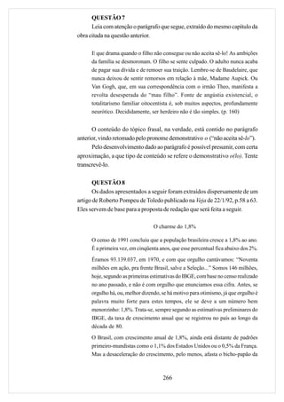 QUESTÃO 7
      Leia com atenção o parágrafo que segue, extraído do mesmo capítulo da
obra citada na questão anterior.

     E que drama quando o filho não consegue ou não aceita sê-lo! As ambições
     da família se desmoronam. O filho se sente culpado. O adulto nunca acaba
     de pagar sua dívida e de remoer sua traição. Lembre-se de Baudelaire, que
     nunca deixou de sentir remorsos em relação à mãe, Madame Aupick. Ou
     Van Gogh, que, em sua correspondência com o irmão Theo, manifesta a
     revolta desesperada do “mau filho”. Fonte de angústia existencial, o
     totalitarismo familiar oitocentista é, sob muitos aspectos, profundamente
     neurótico. Decididamente, ser herdeiro não é tão simples. (p. 160)


      O conteúdo do tópico frasal, na verdade, está contido no parágrafo
anterior, vindo retomado pelo pronome demonstrativo o (“não aceita sê-lo”).
      Pelo desenvolvimento dado ao parágrafo é possível presumir, com certa
aproximação, a que tipo de conteúdo se refere o demonstrativo o(lo). Tente
transcrevê-lo.

      QUESTÃO 8
      Os dados apresentados a seguir foram extraídos dispersamente de um
artigo de Roberto Pompeu de Toledo publicado na Veja de 22/1/92, p.58 a 63.
Eles servem de base para a proposta de redação que será feita a seguir.

                                 O charme do 1,8%

     O censo de 1991 concluiu que a população brasileira cresce a 1,8% ao ano.
     É a primeira vez, em cinqüenta anos, que esse percentual fica abaixo dos 2%.
     Éramos 93.139.037, em 1970, e com que orgulho cantávamos: “Noventa
     milhões em ação, pra frente Brasil, salve a Seleção...” Somos 146 milhões,
     hoje, segundo as primeiras estimativas do IBGE, com base no censo realizado
     no ano passado, e não é com orgulho que enunciamos essa cifra. Antes, se
     orgulho há, ou, melhor dizendo, se há motivo para otimismo, já que orgulho é
     palavra muito forte para estes tempos, ele se deve a um número bem
     menorzinho: 1,8%. Trata-se, sempre segundo as estimativas preliminares do
     IBGE, da taxa de crescimento anual que se registrou no país ao longo da
     década de 80.

     O Brasil, com crescimento anual de 1,8%, ainda está distante de padrões
     primeiro-mundistas como o 1,1% dos Estados Unidos ou o 0,5% da França.
     Mas a desaceleração do crescimento, pelo menos, afasta o bicho-papão da



                                     266
 
