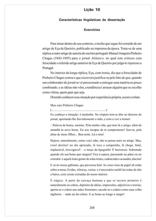 Lição 10

             Características lingüísticas da dissertação

                                   Exercícios



      Para situar dentro do seu contexto, o trecho que segue foi extraído de um
artigo de Eça de Queirós, publicado na imprensa da época. Trata-se de uma
réplica a outro artigo de autoria do escritor português Manuel Joaquim Pinheiro
Chagas (1842-1895) para o jornal Atlântico, no qual este criticou com
ferocidade o referido artigo anterior de Eça de Queirós por julgá-lo injurioso a
Portugal.
      No interior da longa réplica, Eça, com ironia, diz que a ferocidade de
Pinheiro Chagas contra o que escrevera justifica-se pelo fato de que, quando
um colaborador do jornal se vê pressionado a entregar uma matéria no prazo
combinado, e as idéias não vêm, a tendência é arrasar alguém que se escolhe
como vítima, quem quer que seja.
      Dizendo conhecer essa situação por experiência própria, assim a relata:

      Meu caro Pinheiro Chagas:
      (.................................................................)
      Eu conheço a situação: é medonha. Na véspera tem-se dito ao director do
      jornal, apertando-lhe ferventemente a mão, e com a voz a tremer:
      – Palavra de honra, menino. Pela minha vida, que tens lá o artigo, além de
      amanhã às nove horas. Eu sou incapaz de te comprometer! Juro-te, pela
      alma de meus filhos... Boa noite. Lá o tens!

      Depois, naturalmente, como você sabe, não se pensa mais no artigo. Mas,
      cruel destino! no dia aprazado, lá toca a campainha, lá chega, fatal,
      implacável, irrevogável! – o moço da tipografia! É horroroso. Sobretudo
      quando ele usa botas que rangem! Fica à espera, passeando no pátio ou no
      corredor: e aquele lento gemer de solas tristes, cadenciado e acusador, alucina!
      E cá no nosso gabinete, que pavorosa luta! As cinco tiras de papel ali estão
      sobre a mesa, lívidas, irônicas, vazias: e é necessário enchê-las todas de alto
      a baixo, com coisas extraídas do nosso interior.
      É trágico. A parte da carcaça humana a que se recorre primeiro é
      naturalmente ao crânio, depósito de idéias, impressões, adjectivos e teorias;
      aperta-se o crânio nas mãos frementes; sacode-se o crânio como uma velha
      algibeira: – nada sai do crânio. E as botas ao longe a ranger!



                                        268
 