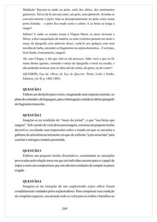 Maldição! Recorre-se então ao peito, asilo dos afetos, dos sentimentos
      generosos. Talvez de lá saia um canto, um grito, uma apóstrofe. Arranha-se
      convulsivamente o peito; bate-se desesperadamente no peito como numa
      porta fechada; – o peito fica mudo como o crânio. E as botas ao longe a
      ranger!
      Inferno! E então os crentes rezam à Virgem Maria; os ateus invocam a
      Morte, a doce aniquilação da matéria; os mais violentos pensam em atrair o
      moço da tipografia com palavras doces, cortá-lo aos pedaços com uma
      navalha de barba, enconder os fragmentos na sarjeta doméstica... E as botas,
      lá no fundo, ironicamente, rangem!
      Ah, caro Chagas, é daí que vêm as cãs precoces. Sabe você o que eu fiz
      numa destas agonias, sentindo o moço da tipografia a tossir na escada, e
      não podendo arrancar uma só idéia útil do crânio, do peito, ou do ventre?
      (QUEIRÓS, Eça de. Obras de Eça de Queirós. Porto, Lello e Irmão,
      Editores, vol. II, p. 1402-1403)


      QUESTÃO 1
      Elabore um desfecho para o texto, imaginando uma resposta coerente, no
plano do conteúdo e da linguagem, para a interrogação contida no último parágrafo
do fragmento transcrito.


      QUESTÃO 2
      Imagine-se na condição do “moço do jornal”, o que “usa botas que
rangem”. Sob o ponto de vista dessa personagem, construa um pequeno trecho
descritivo, revelando suas impressões sobre o estado em que se encontra o
gabinete do articulista no momento em que ele enfrenta “a pavorosa luta” para
concluir e entregar a matéria prometida.


      QUESTÃO 3
      Elabore um pequeno trecho dissertativo, comentando as sensações
provocadas pela relação tensa em que um indivíduo assume para si o papel de
impor a outro um compromisso que este não tem condições de cumprir no prazo
exigido.


     QUESTÃO 4
     Imagine-se na situação de um seqüestrado cujos olhos foram
completamente vendados pelos seqüestradores. Para compensar essa condição
de completa cegueira, sua atenção toda se volta para os ruídos e barulhos ao


                                      269
 