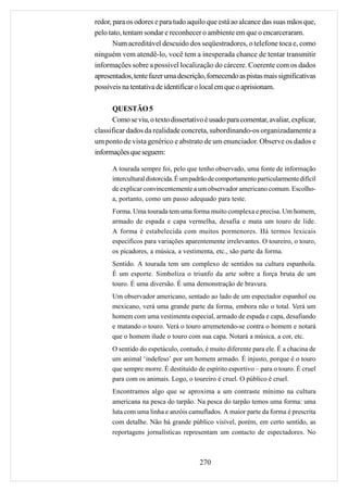 redor, para os odores e para tudo aquilo que está ao alcance das suas mãos que,
pelo tato, tentam sondar e reconhecer o ambiente em que o encarceraram.
       Num acreditável descuido dos seqüestradores, o telefone toca e, como
ninguém vem atendê-lo, você tem a inesperada chance de tentar transmitir
informações sobre a possível localização do cárcere. Coerente com os dados
apresentados, tente fazer uma descrição, fornecendo as pistas mais significativas
possíveis na tentativa de identificar o local em que o aprisionam.

      QUESTÃO 5
      Como se viu, o texto dissertativo é usado para comentar, avaliar, explicar,
classificar dados da realidade concreta, subordinando-os organizadamente a
um ponto de vista genérico e abstrato de um enunciador. Observe os dados e
informações que seguem:

      A tourada sempre foi, pelo que tenho observado, uma fonte de informação
      intercultural distorcida. É um padrão de comportamento particularmente difícil
      de explicar convincentemente a um observador americano comum. Escolho-
      a, portanto, como um passo adequado para teste.
      Forma. Uma tourada tem uma forma muito complexa e precisa. Um homem,
      armado de espada e capa vermelha, desafia e mata um touro de lide.
      A forma é estabelecida com muitos pormenores. Há termos lexicais
      específicos para variações aparentemente irrelevantes. O toureiro, o touro,
      os picadores, a música, a vestimenta, etc., são parte da forma.
      Sentido. A tourada tem um complexo de sentidos na cultura espanhola.
      É um esporte. Simboliza o triunfo da arte sobre a força bruta de um
      touro. É uma diversão. É uma demonstração de bravura.
      Um observador americano, sentado ao lado de um espectador espanhol ou
      mexicano, verá uma grande parte da forma, embora não o total. Verá um
      homem com uma vestimenta especial, armado de espada e capa, desafiando
      e matando o touro. Verá o touro arremetendo-se contra o homem e notará
      que o homem ilude o touro com sua capa. Notará a música, a cor, etc.
      O sentido do espetáculo, contudo, é muito diferente para ele. É a chacina de
      um animal ‘indefeso’ por um homem armado. É injusto, porque é o touro
      que sempre morre. É destituído de espírito esportivo – para o touro. É cruel
      para com os animais. Logo, o toureiro é cruel. O público é cruel.
      Encontramos algo que se aproxima a um contraste mínimo na cultura
      americana na pesca do tarpão. Na pesca do tarpão temos uma forma: uma
      luta com uma linha e anzóis camuflados. A maior parte da forma é prescrita
      com detalhe. Não há grande público visível, porém, em certo sentido, as
      reportagens jornalísticas representam um contacto de espectadores. No



                                       270
 