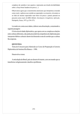 complexo de sentidos é um esporte e representa um triunfo da habilidade
      sobre a força bruta lutadora do peixe.(...)

      Observamos agora que o mesmíssimo americano que interpretou a tourada
      como cruel, e aplicou esse sentido ao espectador e ao toureiro, irá sentar-se
      ao lado do mesmo espectador num barco de pesca e jamais pensará na
      pescaria como cruel. (LADO, Robert. Introdução à Lingüística Aplicada.
      Petrópolis, Vozes, 1971, p.154-157)


       Levando em conta esses dados, elabore uma dissertação, comentando a
seguinte passagem:
       O êxito da atividade diplomática, que opera com as complexas relações
entre culturas diferentes, não pode prescindir da competência do diplomata para
interpretar hábitos culturais dentro da dimensão exata de sentido que a cultura
lhe empresta.

     QUESTÃO 6
     Tema do Concurso para Admissão ao Curso de Preparação à Carreira
Diplomática do Instituto Rio Branco – 1990.

      Desenvolva o tema:

       A articulação do Brasil, país em desenvolvimento, com um mundo que se
transforma vertiginosamente: desafios e problemas.




                                       271
 