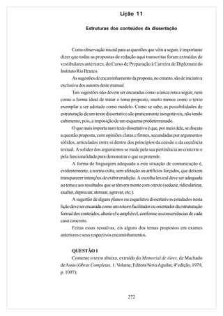 Lição 11

              Estruturas dos conteúdos da dissertação



       Como observação inicial para as questões que vêm a seguir, é importante
dizer que todas as propostas de redação aqui transcritas foram extraídas de
vestibulares anteriores, do Curso de Preparação à Carreira de Diplomata do
Instituto Rio Branco.
       As sugestões de encaminhamento da proposta, no entanto, são de iniciativa
exclusiva dos autores deste manual.
       Tais sugestões não devem ser encaradas como a única rota a seguir, nem
como a forma ideal de tratar o tema proposto, muito menos como o texto
exemplar a ser adotado como modelo. Como se sabe, as possibilidades de
estruturação de um texto dissertativo são praticamente inesgotáveis, não tendo
cabimento, pois, a imposição de um esquema predeterminado.
       O que mais importa num texto dissertativo é que, por meio dele, se discuta
a questão proposta, com opiniões claras e firmes, secundadas por argumentos
sólidos, articulados entre si dentro dos princípios da coesão e da coerência
textual. A solidez dos argumentos se mede pela sua pertinência ao contexto e
pela funcionalidade para demonstrar o que se pretende.
       A forma de linguagem adequada a esta situação de comunicação é,
evidentemente, a norma culta, sem afetação ou artifícios forçados, que deixem
transparecer intenções de exibir erudição. A escolha lexical deve ser adequada
ao tema e aos resultados que se têm em mente com o texto (seduzir, ridicularizar,
exaltar, depreciar, atenuar, agravar, etc.).
       A sugestão de alguns planos ou esqueletos dissertativos estudados nesta
lição deve ser encarada como um roteiro facilitador ou orientador da estruturação
formal dos conteúdos, alterável e ampliável, conforme as conveniências de cada
caso concreto.
       Feitas essas ressalvas, eis alguns dos temas propostos em exames
anteriores e seus respectivos encaminhamentos.


      QUESTÃO 1
      Comente o texto abaixo, extraído do Memorial de Aires, de Machado
de Assis (Obras Completas, 1. Volume, Editora Nova Aguilar, 4ª edição, 1979,
p. 1097):




                                      272
 