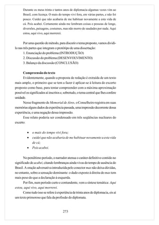 Durante os meus trinta e tantos anos de diplomacia algumas vezes vim ao
      Brasil, com licença. O mais do tempo vivi fora, em várias partes, e não foi
      pouco. Cuidei que não acabaria de me habituar novamente a esta vida de
      cá. Pois acabei. Certamente ainda me lembram coisas e pessoas de longe,
      diversões, paisagens, costumes, mas não morro de saudades por nada. Aqui
      estou, aqui vivo, aqui morrerei.


       Por uma questão de método, para discutir o tema proposto, vamos dividi-
lo nas três partes que integram o protótipo de uma dissertação:
       1. Enunciação do problema (INTRODUÇÃO)
       2. Discussão do problema (DESENVOLVIMENTO)
       3. Balanço da discussão (CONCLUSÃO)

      Compreensão do texto
      Evidentemente, quando a proposta de redação é extraída de um texto
mais amplo, o primeiro que se tem a fazer é aplicar-se à leitura do excerto
proposto como base, para tentar compreender com a máxima aproximação
possível os significados aí inscritos e, sobretudo, o tema central que lhes confere
unidade.
      Nesse fragmento de Memorial de Aires, o Conselheiro registra em suas
memórias alguns dados da experiência passada, uma impressão decorrente dessa
experiência, e uma negação dessa impressão.
      Esse relato poderia ser condensado em três seqüências nucleares do
excerto:

         •    o mais do tempo vivi fora;
         •    cuidei que não acabaria de me habituar novamente a esta vida
              de cá;
         •    Pois acabei.

       No penúltimo período, o narrador atenua o caráter definitivo contido no
significado de acabei, citando lembranças ainda vivas do tempo de ausência do
Brasil. A oração adversativa introduzida pelo conector mas não deixa dúvidas,
no entanto, sobre a sensação dominante: o dado exposto à direita do mas tem
mais peso do que a declaração à esquerda.
       Por fim, num período curto e contundente, vem a síntese temática: Aqui
estou, aqui vivo, aqui morrerei.
       Como tudo isso se refere à experiência de trinta anos de diplomacia, eis aí
um texto primoroso que fala da profissão do diplomata.



                                       273
 