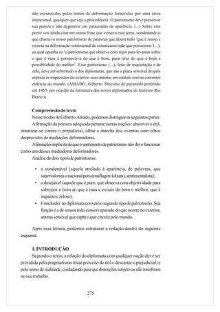 não escurecidos pelas lentes de deformação fornecidas por uma ótica
      intencional, qualquer que seja a procedência. O patriotismo deve preservar
      sua pureza e não degenerar em patacoadas de aparência, (...) Sobre este
      ponto vou ainda citar-me numa frase que versava esse tema, condenando o
      que chamei o nosso patriotismo de palavras que doura tudo ‘que é nosso e
      recorta na deformação sentimental do entusiasmo tudo que possuímos’(...),
      ao qual opunha eu ‘o patriotismo que observa com rigor para levantar sobre
      o que é mau a perspectiva do que é bom, para tirar do que é bom a
      possibilidade do melhor’. Esse patriotismo (...), feito de inquietação e de
      zelo, deve ser sobretudo o dos diplomatas, que são a placa sensível do país
      exposta às impressões do exterior, suas antenas em contato com as correntes
      elétricas do mundo. (AMADO, Gilberto. Discurso de paraninfo proferido
      em 1955, por ocasião da formatura dos novos diplomados do Instituto Rio
      Branco).


      Compreensão do texto
      Nesse trecho de Gilberto Amado, podemos distinguir as seguintes partes:
      Afirmação da postura adequada perante outras nações: absorver o útil,
imunizar-se contra o prejudicial, olhar a marcha dos eventos com olhos
desprovidos de mediações deformadoras.
      Afirmação implícita de que o sentimento de patriotismo não deve funcionar
como um desses mediadores deformadores.
      Análise de dois tipos de patriotismo:

        • o condenável [aquele atrelado à aparência, de palavras, que
          supervaloriza o nacional por camuflagem (doura), sentimentalista];
        • o desejável (aquele que é puro, que observa com objetividade para
          sobrepor o bom ao que é mau e extrair do bom o melhor, que é
          inquieto e zeloso).
        • Conclusão: ao diplomata convém o segundo tipo de patriotismo. Sua
          função é a de sensor (não censor) apurado do que ocorre no exterior,
          antena sensível que capta o que circula pelo mundo.

     Após essa leitura, podemos estruturar a redação dentro do seguinte
esquema:

       1. INTRODUÇÃO
       Segundo o texto, a relação do diplomata com qualquer nação deve ser
presidida pelo pragmatismo (tirar proveito do útil e descartar o prejudicial) e
pelo senso de realidade, cuidadando para que distorções subjetivas não interfiram
no seu trabalho.


                                      275
 