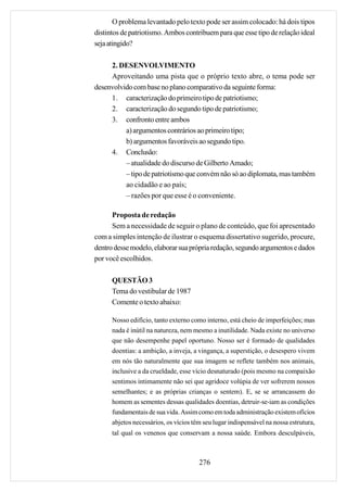O problema levantado pelo texto pode ser assim colocado: há dois tipos
distintos de patriotismo. Ambos contribuem para que esse tipo de relação ideal
seja atingido?

     2. DESENVOLVIMENTO
     Aproveitando uma pista que o próprio texto abre, o tema pode ser
desenvolvido com base no plano comparativo da seguinte forma:
     1. caracterização do primeiro tipo de patriotismo;
     2. caracterização do segundo tipo de patriotismo;
     3. confronto entre ambos
          a) argumentos contrários ao primeiro tipo;
          b) argumentos favoráveis ao segundo tipo.
     4. Conclusão:
          – atualidade do discurso de Gilberto Amado;
          – tipo de patriotismo que convém não só ao diplomata, mas também
          ao cidadão e ao país;
          – razões por que esse é o conveniente.

      Proposta de redação
      Sem a necessidade de seguir o plano de conteúdo, que foi apresentado
com a simples intenção de ilustrar o esquema dissertativo sugerido, procure,
dentro desse modelo, elaborar sua própria redação, segundo argumentos e dados
por você escolhidos.

      QUESTÃO 3
      Tema do vestibular de 1987
      Comente o texto abaixo:

      Nosso edifício, tanto externo como interno, está cheio de imperfeições; mas
      nada é inútil na natureza, nem mesmo a inutilidade. Nada existe no universo
      que não desempenhe papel oportuno. Nosso ser é formado de qualidades
      doentias: a ambição, a inveja, a vingança, a superstição, o desespero vivem
      em nós tão naturalmente que sua imagem se reflete também nos animais,
      inclusive a da crueldade, esse vício desnaturado (pois mesmo na compaixão
      sentimos intimamente não sei que agridoce volúpia de ver sofrerem nossos
      semelhantes; e as próprias crianças o sentem). E, se se arrancassem do
      homem as sementes dessas qualidades doentias, detruir-se-iam as condições
      fundamentais de sua vida. Assim como em toda administração existem ofícios
      abjetos necessários, os vícios têm seu lugar indispensável na nossa estrutura,
      tal qual os venenos que conservam a nossa saúde. Embora desculpáveis,



                                       276
 