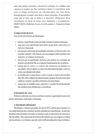 tanto mais quanto necessários, deixemo-los entregues aos cidadãos mais
      vigorosos e ousados, que lhes sacrificam a honra e a consciência, assim
      como os antigos sacrificavam sua vida pela pátria; nós, mais fracos,
      desempenhemos os papéis mais fáceis e menos arriscados. O bem público
      exige que se traia, que se minta e se massacre, abdiquemos dessa
      incumbência em favor de outros mais obedientes e acomodatícios.
      (MONTAIGNE, Michel de. Ensaios, livro III, capítulo 1. Tradução de Sérgio
      Milliet)


      Compreensão do texto
      Esse trecho dos Ensaios de Montaigne:

        • afirma a imperfeição como um dado inerente à natureza humana;
        • nega que essa imperfeição seja inútil, já que tudo o que existe no
          universo é funcional;
        • advoga que a presença de qualidades doentias no homem não é um
          acidente cultural: é tão natural, que sua imagem reflete também nos
          animais e as crianças as possuem;
        • adverte que as qualidades doentias não podem ser excluídas do
          homem sem destruir-lhe as condições fundamentais de existência;
        • reitera que os vícios e o veneno são extensivos ao homem e à
          sociedade: ofícios abjetos existem em toda administração, como os
          vícios, na estrutura individual;
        • aconselha que os mais fracos, entre os quais se inclui, devem abrir
          mão dos ofícios abjetos da administração, porque são mais arriscados
          e difíceis: exigem o sacrifício da honra e da consciência;
        • sugere que os cidadãos mais vigorosos e ousados da administração
          são também mais obedientes e comodistas.

      Comentário do texto
      Podemos abordar esse tema com base no plano segmentado nestas três
partes: afirmação, explicação e ilustração.

      1. Introdução (afirmação)
      Montaigne, o famoso pensador do século XVI, afirma que o homem e a
sociedade humana são constitutivamente afetados por imperfeições. As paixões
doentias estão presentes em todos os homens como componentes de natureza e
não de cultura. Elas o possuem de maneira tão natural, que sua imagem se reflete
até nos animais, e as crianças, que são menos influenciadas pelos traços culturais,


                                       277
 
