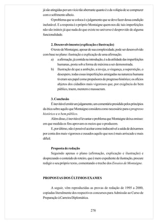 já são atingidas por um vício tão aberrante quanto é o da volúpia de se comprazer
com o sofrimento alheio.
       O problema que se coloca é o julgamento que se deve fazer dessa condição
inelutável. E a resposta é o próprio Montaigne quem nos dá: tais imperfeições
não são inúteis já que nada do que existe no universo é desprovido de alguma
funcionalidade.

     2. Desenvolvimento (explicação e ilustração)
     O texto de Montaigne, apesar de sua complexidade, pode ser desenvolvido
com base no plano: ilustração e explicação de uma afirmação.
     a) a afirmação, já contida na introdução, é a da utilidade das imperfeições
          humanas, posta sob a forma de máxima a ser demonstrada.
     b) Ilustração de que a ambição, a inveja, a vingança, a superstição, o
          desespero, todas essas imperfeições arraigadas na natureza humana
          tiveram seu papel como propulsores do progresso histórico; os ofícios
          abjetos dos cidadãos mais vigorosos que, por exigência do bem
          público, traem, mentem e massacram.

         3. Conclusão
         É inevitável emitir um julgamento, um comentário presidido pelos princípios
da ética sobre aquilo que Montaigne considera como necessário para o progresso
histórico e o bem público.
         Além disso, é inevitável levantar o problema que Montaigne deixa omisso:
em que medida os fins aprovam os meios que o produzem.
         E, por último, não é possível aceitar como indiscutível a saída de deixarmos
por conta dos mais vigorosos e ousados aquilo que nos é mais arriscado e mais
difícil.

      Proposta de redação
      Seguindo apenas o plano (afirmação, explicação e ilustração) e
desprezando o conteúdo do roteiro, que é mero expediente de ilustração, procure
redigir o seu próprio texto, comentando o trecho dos Ensaios de Montaigne.



PROPOSTAS DOS ÚLTIMOS EXAMES

     A seguir, vêm reproduzidas as provas de redação de 1995 a 2000,
copiadas literalmente dos respectivos concursos para Admissão ao Curso de
Preparação à Carreira Diplomática.


                                        278
 