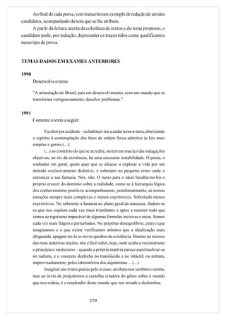 Ao final de cada prova, vem transcrito um exemplo de redação de um dos
candidatos, acompanhado da nota que se lhe atribuiu.
      A partir da leitura atenta da coletânea de textos e do tema proposto, o
candidato pode, por indução, depreender os traços tidos como qualificantes
nesse tipo de prova.


TEMAS DADOS EM EXAMES ANTERIORES

1990
       Desenvolva o tema:

       “A articulação do Brasil, país em desenvolvimento, com um mundo que se
       transforma vertiginosamente: desafios problemas.”


1991
       Comente o texto a seguir:

              Escritor por acidente – eu habituei-me a andar terra-a-terra, abreviando
       o espírito à contemplação dos fatos de ordem física adstritos às leis mais
       simples e gerais (...);
              (...) ao contrário do que se acredita, no terreno maciço das indagações
       objetivas, ao rés da existência, há uma crescente instabilidade. O poeta, o
       sonhador em geral, quem quer que se afeiçoe a explicar a vida por um
       método exclusivamente dedutivo, é soberano no pequeno reino onde o
       entroniza a sua fantasia. Nós, não. O rumo para o ideal baralha-no-los o
       próprio crescer do domínio sobre a realidade, como se à hierarquia lógica
       dos conhecimentos positivos acompanhassem, justalinearmente, as nossas
       emoções sempre mais complexas e menos exprimíveis. Sobretudo menos
       exprimíveis. No submeter a fantasia ao plano geral da natureza, iludem-se
       os que nos supõem cada vez mais triunfantes e aptos a resumir tudo que
       vemos ao rigorismo impecável de algumas fórmulas incisivas e secas. Somos
       cada vez mais frágeis e perturbados. No perpétuo desequilíbrio, entre o que
       imaginamos e o que existe verificamos atônitos que a idealização mais
       afogueada, apagam-no-la os novos quadros da existência. Mesmo no recesso
       das mais indutivas noções, não é fácil saber, hoje, onde acaba o racionalismo
       e principia o misticismo – quando a própria matéria parece espiritualizar-se
       no radium, e o concreto desfecha no translúcido e no intáctil; ou entram,
       improvisadamente, pelos laboratórios dos alquimistas ... (...)
              Imaginai uns tristes poetas pelo avesso: arrebata-nos também o sonho,
       mas ao invés de projetarmos a centelha criadora do gênio sobre o mundo
       que nos rodeia, é o resplendor deste mundo que nos invade e deslumbra.



                                        279
 