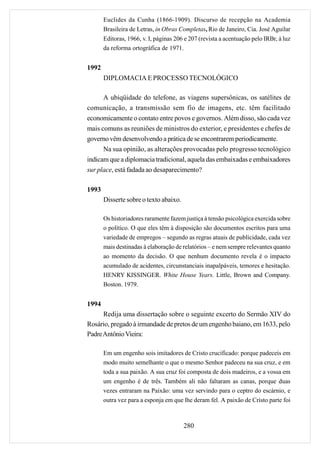 Euclides da Cunha (1866-1909). Discurso de recepção na Academia
       Brasileira de Letras, in Obras Completas, Rio de Janeiro, Cia. José Aguilar
       Editoras, 1966, v. I, páginas 206 e 207 (revista a acentuação pelo IRBr, à luz
       da reforma ortográfica de 1971.


1992
       DIPLOMACIA E PROCESSO TECNOLÓGICO

      A ubiqüidade do telefone, as viagens supersônicas, os satélites de
comunicação, a transmissão sem fio de imagens, etc. têm facilitado
economicamente o contato entre povos e governos. Além disso, são cada vez
mais comuns as reuniões de ministros do exterior, e presidentes e chefes de
governo vêm desenvolvendo a prática de se encontrarem periodicamente.
      Na sua opinião, as alterações provocadas pelo progresso tecnológico
indicam que a diplomacia tradicional, aquela das embaixadas e embaixadores
sur place, está fadada ao desaparecimento?

1993
       Disserte sobre o texto abaixo.

       Os historiadores raramente fazem justiça à tensão psicológica exercida sobre
       o político. O que eles têm à disposição são documentos escritos para uma
       variedade de empregos – segundo as regras atuais de publicidade, cada vez
       mais destinadas à elaboração de relatórios – e nem sempre relevantes quanto
       ao momento da decisão. O que nenhum documento revela é o impacto
       acumulado de acidentes, circunstanciais inapalpáveis, temores e hesitação.
       HENRY KISSINGER. White House Years. Little, Brown and Company.
       Boston. 1979.


1994
      Redija uma dissertação sobre o seguinte excerto do Sermão XIV do
Rosário, pregado à irmandade de pretos de um engenho baiano, em 1633, pelo
Padre Antônio Vieira:

       Em um engenho sois imitadores de Cristo crucificado: porque padeceis em
       modo muito semelhante o que o mesmo Senhor padeceu na sua cruz, e em
       toda a sua paixão. A sua cruz foi composta de dois madeiros, e a vossa em
       um engenho é de três. Também ali não faltaram as canas, porque duas
       vezes entraram na Paixão: uma vez servindo para o ceptro do escárnio, e
       outra vez para a esponja em que lhe deram fel. A paixão de Cristo parte foi



                                        280
 