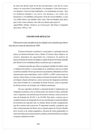 de noite sem dormir, parte foi de dia sem descansar, e tais são as vossas
      noites e os vossos dias. Cristo despido, e vós despidos: Cristo sem comer, e
      vós famintos: Cristo em tudo maltratado, e vós maltratados em tudo... Eles
      (os Senhores) mandam e vós servis; eles dormem e vós velais; eles
      descansam, e vós trabalhais; eles gozam o fruto de vossos trabalhos, e o que
      vós colheis deles é um trabalho sobre outro. Não há trabalhos mais doces
      que os das vossas oficinas; mas toda essa doçura para quem é?
      Apud BOSI, Alfredo. Dialética da Colonização. São Paulo. Companhia
      das Letras, 1992, p. 144.



                         EXEMPLO DE REDAÇÃO

      Oferecemos como exemplo texto (no original, sem correções) que obteve
nota alta no exame de admissão de 1990.

            O desenvolvimento econômico e social pleno é a principal meta de
      países em desenvolvimento como o Brasil. O alcance desse objetivo, no
      entanto, dependerá da capacidade dos condutores da política de
      desenvolvimento do século e de adaptar o modelo de desenvolvimento adotado
      pelo Brasil à nova realidade político-econômica que se apresenta.

             A primeira questão que aflora em qualquer trabalho de análise sobre
      o subdesenvolvimento é a necessidade de se estabelecer uma nova ordem
      econômica mundial. Ocorre que discursos nacionalistas inflamados nos foros
      internacionais mais importantes, como o GATT e a ONU, já provaram ser
      inócuos. Dessa forma, só resta a países em desenvolvimento como o Brasil
      privilegiar soluções alternativas, como o processo de integração econômica
      com outros Estados ou a vinculação de temas diversos, como as questões
      da dívida externa e da ecologia, em evidência atualmente.
             No caso específico do Brasil, o principal desafio é implementar sua
      integração econômica com os demais países da América Latina, sobretudo
      com a Argentina, sem permitir que tal iniciativa fracasse, como ocorreu no
      caso da formação da ALALC e da ALADI. Para tanto, é preciso que as
      condições básicas de integração levem em consideração as particularidades
      da economia em cada país sem, no entanto, deixar de lado o pragmatismo
      que deve nortear todo o processo. É importante ressaltar, a propósito, que
      todo o relacionamento do Brasil com os demais países do Terceiro Mundo
      deve revestir-se de caráter pragmático, sob pena de serem perpetuados os
      traços de tutela que já caracterizaram a política externa brasileira em relação
      aos países subdesenvolvidos.



                                       281
 