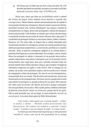 g)   Dá licença que eu tenho que me lavá a louça da janta. Se o Zé
          descobre que dormi na cama dele, me mata eu e me mata você (Falas
          da novela A próxima vítima. Veja. 12/4/1995, p. 8).

         Nesse caso, temos que falar em aceitabilidade social e cultural
das formas da língua. Entra também nesse domínio a questão dos
estrangeirismos. Muitos falantes adotam uma posição purista, de repúdio à
incorporação de palavras estrangeiras. Querem manter a pureza do idioma,
pretendem instaurar uma “polícia alfandegária” que impeça a entrada de
estrangeirismos na língua, dizem estar protegendo o idioma da anarquia e
da descaracterização. Cabe lembrar, no entanto, que o léxico de uma língua
é constituído de palavras provindas de muitos idiomas, não é algo puro. O
vocabulário do português formou-se com termos latinos, árabes, italianos,
franceses, etc. Por outro lado, as línguas não se acham ameaçadas pela
incorporação de palavras estrangeiras, porque seu sistema gramatical (que
admite pouquíssimos empréstimos e, assim mesmo, periféricos) se mantém
intocado. Aliás, as palavras estrangeiras adaptam-se ao sistema fônico e
gramatical da língua que as toma emprestado. Por exemplo, como o sistema
fônico do português só admite a consoante nh em posição intervocálica,
quando emprestamos uma palavra estrangeira com nh em posição inicial,
acrescentamos uma vogal antes, para que a referida consoante fique em
posição medial intervocálica (dizemos inhoque, por exemplo). O jargão da
informática emprestou do inglês o verbo deletar. Não se conjuga ele, no
entanto, de acordo com a gramática inglesa, mas de acordo com o sistema
de conjugações verbais do português. No caso do uso de estrangeirismos,
nossa posição deve ser sensata. Não devemos nem ser puristas, nem ter um
fascínio pelo uso de estrangeirismos. Devemos usá-los, quando não tiverem
equivalente em português ou quando já forem de uso geral. Não é preciso
um verbo como declanchar (do francês déclencher), porque o português
tem um equivalente, desencadear. Não se pode, porém, condenar a utilização
de palavras como futebol, abajur ou restaurante, porque são de uso geral.
Não se pode pretender que, em seu lugar, se usem ludopédio, lucivelo ou
casa de pasto. Leia estas observações de Hélio Schwartsman:

         Como sucede a todos aqueles que só pensam naquilo – a língua,
     ou melhor, o idioma – Machado acabou desenvolvendo suas
     idiossincrasias. Ele condena com veemência a expressão “cometer
     suicídio”. Considera-a uma má tradução do inglês “to commit suicide”.
            É evidente que seria ridícula tentar negar hoje que o verbo pronominal
     “suicidar-se” exista e que seja de fato pronominal (só se conjuga


                                      29
 