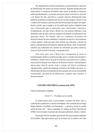 No campo político internacional destaca-se presentemente o processo
de liberalização dos países da Europa Oriental. Segundo grande parte dos
observadores e estudiosos da história deste início de década, tal processo
afetará profundamente a economia dos países latino-americanos, inclusive
a do Brasil. De fato, percebe-se o grande interesse demonstrado pelas
potências econômicas ocidentais em investir no leste europeu, inclusive com
o objetivo de fortalecer o processo de redemocratização dos países da região.
Ocorre, porém, que o capital a ser investido pelos países ocidentais ricos
terá a destinação que se apresentar mais interessante e lucrativa.
Evidentemente, um país como o Brasil, rico em recursos minerais e com
abundante mão-de-obra, está em condições de disputar investimentos com
quaisquer outros. No entanto, cabe aos condutores da política de
desenvolvimento do país estabelecer condições favoráveis a investimentos
e atrair capitais, ainda que para tanto tenham que enfrentar o desafio de
alterar o modelo desenvolvimentista adotado pelo Brasil. Aliás, é importante
salientar que justamente esse desafio foi enfrentado por países asiáticos,
como a Coréia do Sul e Formosa, com grande êxito.

       Está claro, pois, que o Brasil deve acompanhar de perto as
transformações político-econômicas pelas quais o mundo está passando e
modificar a forma através da qual se relaciona com países ricos e pobres,
como meio de alcançar seus objetivos de desenvolvimento. Transformações
típicas deste final de século, como a criação dos blocos econômicos
supranacionais, a partir da integração econômica de Estados nacionais, e a
liberalização dos países comunistas do leste europeu, devem ser corretamente
interpretadas, sob pena de inviabilizarem a grande meta nacional: o
desenvolvimento.



         EXEMPLO DE PROVA (concurso de 1995)

Leia os textos que se seguem.

                   Texto nº 1 – O campus cai no samba

      O samba entrou para a universidade e formou seu bloco entre a
comissão dos acadêmicos e a ala da comunidade: sob o comando do sociólogo
Sérgio Murilo, a Golfinhos da Guanabara – a primeira escola de samba
mirim da Zona Sul – fincou estandarte no campus da Praia Vermelha da
UFRJ e está iniciando um projeto de educação ambiental, cênica e cultural.
       Passei pela Flor do Amanhã e pelo Projeto Devenir tentando implantar
esse trabalho. Que agora parece que vai levantar vôo. O samba é um valor



                                 282
 