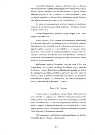 Nas ocasiões de aparato é que se podia tomar o pulso ao homem.
Não só as condecorações gritavam-lhe do peito como uma couraça de grilos:
Ateneu! Ateneu! Aristarco todo era um anúncio. Os gestos, calmos,
soberanos, eram de um rei – o aristocrata excelso dos silabáreis; a pausa
hierática de andar deixava sentir o esforço, a cada passo, que ele fazia para
levar adiante, de empurrão, o progresso do ensino público. (...)

       Em suma, um personagem que, ao primeiro exame, produzia-nos a
impressão de um enfermo, desta enfermidade atroz e estranha: a obsessão
da própria estátua. (...)

       Enveredando pelo tema querido do elogio próprio e do Ateneu,
ninguém mais pôde falar...

       Aristarco, sentado, de pé, cruzando terríveis passadas, imobilizando-
se a repentes inesperados, gesticulando como um tribuno de meetings,
clamando como para um auditório de dez mil pessoas, majestoso sempre, –
alçando os padrões admiráveis, como um leiloeiro, e as opulentas faturas,
desenrolou, com a memória de uma última conferência, a narrativa dos seus
serviços à causa santa da instrução. Trinta anos de tentativas e resultados,
esclarecendo como um farol diversas gerações agora influentes no destino
do país! E as reformas futuras?

       Não bastava a abolição dos castigos corporais, o que já dava uma
benemerência. Era preciso a introdução de métodos novos, supressão
absoluta dos vexames de punição, modalidades aperfeiçoadas no sistema
das recompensas, ajeitação dos trabalhos, de maneira que seja a escola um
paraíso; adoção de normas desconhecidas cuja eficácia ele pressentia,
perspicaz como as águias. Ele havia de criar... um horror, a transformação
moral da sociedade! (Raul Pompéia. O Ateneu)


                            Texto nº 4 – Professor


       Comecei com o pé esquerdo meu primeiro dia de professor. Sempre
temi o ridículo. E a tal ponto, que esse temor, forma paroxística de minha
timidez, costuma atuar em minha vida como uma bússola negativa, a orientar
para o avesso meus atos. Faz-me viver de pé atrás com o mundo, torna-me
arredio e suspicaz, quando poderia confiar, ou, em virtude de viva reação,
leva-me a ousar e avançar, em circunstâncias que aconselhariam retraimento.
Enfim, põe-me fora do centro de gravidade.

       E foi precisamente o ridículo (ele me acompanha como um demônio
arrimadiço) que me estragou a aula inaugural.



                                  284
 