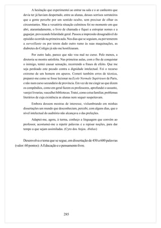A hesitação que experimentei ao entrar na sala e o ar canhestro que
     devia ter já haviam despertado, entre as alunas, desses sorrisos sorrateiros
     que a gente percebe por um sentido oculto, sem precisar de olhar os
     circunstantes. Mas a vexatória situação culminou foi no momento em que
     abri, atarantadamente, o livro de chamada e fiquei a estropiar nomes e a
     gaguejar, provocando hilaridade geral. Passou a impressão desagradável do
     episódio ocorrido na primeira aula. Nos dias que se seguiam, ou por temerem
     a surveillante ou por terem dado outro rumo às suas maquinações, as
     diabretes do Colégio já não me hostilizaram.

             Por outro lado, parece que não vou mal no curso. Pelo menos, a
     diretoria se mostra satisfeita. Nas primeiras aulas, com o fito de conquistar
     o inimigo, tentei causar sensação, recorrendo a frases de efeito. Que me
     seja perdoado este pecado contra a dignidade intelectual. Foi o recurso
     extremo de um homem em apuros. Cometi também erros de técnica,
     preparei-me como se fosse lecionar na Ecole Normale Supérieure de Paris,
     e não num curso secundário de província. Em vez de me cingir ao que dizem
     os compêndios, como em geral fazem os professores, aprofundei o assunto,
     varejei livrarias, vasculhei bibliotecas. Tratei, como coisa familiar, problemas
     literários de cuja existência as alunas nem sequer suspeitavam.
            Embora dessem mostras de interesse, vislumbrando em minhas
     dissertações um mundo que desconheciam, percebi, com alguns dias, que o
     nível intelectual do auditório não alcançava o das preleções.

           Adaptei-me, agora, à turma, conheço a linguagem que convém ao
     professor, acostumei-me a repetir palavras e a repisar noções, para dar
     tempo a que sejam assimiladas. (Cyro dos Anjos. Abdias)


      Desenvolva o tema que se segue, em dissertação de 450 a 600 palavras
(valor: 60 pontos): A Educação e o pensamento livre.




                                       285
 
