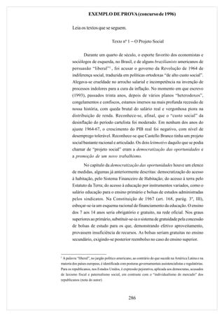 EXEMPLO DE PROVA (concurso de 1996)

        Leia os textos que se seguem.

                                     Texto nº 1 − O Projeto Social


                Durante um quarto de século, o esporte favorito dos economistas e
        sociólogos de esquerda, no Brasil, e de alguns brazilianists americanos de
        persuasão “liberal”1 , foi acusar o governo da Revolução de 1964 de
        indiferença social, traduzida em políticas ortodoxas “de alto custo social”.
        Alegava-se crueldade no arrocho salarial e incompetência na invenção de
        processos indolores para a cura da inflação. No momento em que escrevo
        (1993), passados trinta anos, depois de vários planos “heterodoxos”,
        congelamentos e confiscos, estamos imersos na mais profunda recessão de
        nossa história, com queda brutal do salário real e vergonhosa piora na
        distribuição de renda. Reconhece-se, afinal, que o “custo social” da
        desinflação do período cartelista foi moderado. Em nenhum dos anos do
        ajuste 1964-67, o crescimento do PIB real foi negativo, com nível de
        desemprego tolerável. Reconhece-se que Castello Branco tinha um projeto
        social bastante racional e articulado. Os dois leitmotivs daquilo que se podia
        chamar de “projeto social” eram a democratização das oportunidades e
        a promoção de um novo trabalhismo.

                No capítulo da democratização das oportunidades houve um elenco
        de medidas, algumas já anteriormente descritas: democratização do acesso
        à habitação, pelo Sistema Financeiro de Habitação; do acesso à terra pelo
        Estatuto da Terra; do acesso à educação por instrumentos variados, como o
        salário educação para o ensino primário e bolsas de estudos administradas
        pelos sindicatos. Na Constituição de 1967 (art. 168, parág. 3º, III),
        esboçar-se-ia um esquema racional de financiamento da educação. O ensino
        dos 7 aos 14 anos seria obrigatório e gratuito, na rede oficial. Nos graus
        superiores ao primário, substituir-se-ia o sistema de gratuidade pela concessão
        de bolsas de estudo para os que, demonstrando efetivo aproveitamento,
        provassem insuficiência de recursos. As bolsas seriam gratuitas no ensino
        secundário, exigindo-se posterior reembolso no caso do ensino superior.


1
 A palavra “liberal”, no jargão político americano, ao contrário do que sucede na América Latina e na
maioria dos países europeus, é identificada com posturas governamentais assistencialistas e regulatórias.
Para os republicanos, nos Estados Unidos, é expressão pejorativa, aplicada aos democratas, acusados
de laxismo fiscal e paternalismo social, em contraste com o “individualismo de mercado” dos
republicanos (nota do autor)




                                                 286
 