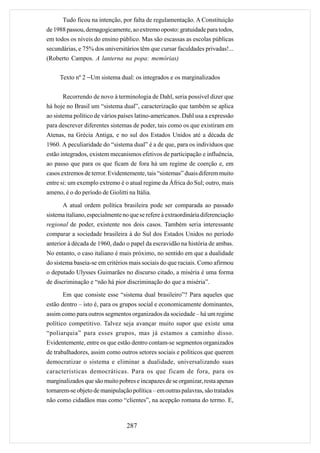 Tudo ficou na intenção, por falta de regulamentação. A Constituição
de 1988 passou, demagogicamente, ao extremo oposto: gratuidade para todos,
em todos os níveis do ensino público. Mas são escassas as escolas públicas
secundárias, e 75% dos universitários têm que cursar faculdades privadas!...
(Roberto Campos. A lanterna na popa: memórias)


     Texto nº 2 −Um sistema dual: os integrados e os marginalizados


      Recorrendo de novo à terminologia de Dahl, seria possível dizer que
há hoje no Brasil um “sistema dual”, caracterização que também se aplica
ao sistema político de vários países latino-americanos. Dahl usa a expressão
para descrever diferentes sistemas de poder, tais como os que existiram em
Atenas, na Grécia Antiga, e no sul dos Estados Unidos até a década de
1960. A peculiaridade do “sistema dual” é a de que, para os indivíduos que
estão integrados, existem mecanismos efetivos de participação e influência,
ao passo que para os que ficam de fora há um regime de coerção e, em
casos extremos de terror. Evidentemente, tais “sistemas” duais diferem muito
entre si: um exemplo extremo é o atual regime da África do Sul; outro, mais
ameno, é o do período de Giolitti na Itália.

      A atual ordem política brasileira pode ser comparada ao passado
sistema italiano, especialmente no que se refere à extraordinária diferenciação
regional de poder, existente nos dois casos. Também seria interessante
comparar a sociedade brasileira à do Sul dos Estados Unidos no período
anterior à década de 1960, dado o papel da escravidão na história de ambas.
No entanto, o caso italiano é mais próximo, no sentido em que a dualidade
do sistema baseia-se em critérios mais sociais do que raciais. Como afirmou
o deputado Ulysses Guimarães no discurso citado, a miséria é uma forma
de discriminação e “não há pior discriminação do que a miséria”.

      Em que consiste esse “sistema dual brasileiro”? Para aqueles que
estão dentro – isto é, para os grupos social e economicamente dominantes,
assim como para outros segmentos organizados da sociedade – há um regime
político competitivo. Talvez seja avançar muito supor que existe uma
“poliarquia” para esses grupos, mas já estamos a caminho disso.
Evidentemente, entre os que estão dentro contam-se segmentos organizados
de trabalhadores, assim como outros setores sociais e políticos que querem
democratizar o sistema e eliminar a dualidade, universalizando suas
características democráticas. Para os que ficam de fora, para os
marginalizados que são muito pobres e incapazes de se organizar, resta apenas
tornarem-se objeto de manipulação política – em outras palavras, são tratados
não como cidadãos mas como “clientes”, na acepção romana do termo. E,



                                 287
 