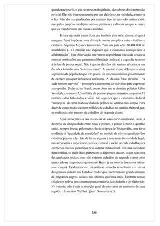 quando necessário, o que ocorre com freqüência, são submetidos à repressão
policial. Eles são livres para participar das eleições e, na realidade, a maioria
o faz. Não são marginalizados por nenhum tipo de restrição institucional,
mas pelas próprias condições sociais, políticas e culturais em que vivem e
que os transformam em massas amorfas.

       Talvez seja mais exato dizer que também eles estão dentro, só que à
margem. Aqui impõe-se uma distinção muito complexa entre cidadãos e
eleitores. Segundo Ulysses Guimarães, “em um país com 30.401.000 de
analfabetos (...) é preciso não esquecer que a cidadania começa com a
alfabetização”. Esta observação nos remete ao problema inicial da distância
entre as instituições que garantem a liberdade (política) e o que diz respeito
à defesa da justiça social. Não é que as eleições não tenham relevância nas
decisões tomadas nos “sistemas duais”. A questão é que deles participam
segmentos da população que têm pouca, ou mesmo nenhuma, possibilidade
de exercer qualquer influência autônoma. A clássica frase eleitoral – “a
cada homem um voto” – pressupõe a autonomia do indivíduo para expressar
sua opinião. Todavia, no Brasil, como observou o cientista político Fábio
Wanderley, somente 7,5 milhões de pessoas pagam impostos, enquanto 75
milhões estão habilitados a votar. Isto significa que a cidadania eleitoral
“antecipou” de certo modo a cidadania política no sentido mais amplo. Para
dizer de outro modo: existem milhões de cidadãos no sentido eleitoral que,
na realidade, não passam de cidadãos de segunda classe.

       Aqui começamos a nos distanciar do caso norte-americano, onde, a
despeito da desigualdade entre ricos e pobres, e pondo à parte a questão
racial, sempre houve, pelo menos desde a época de Tocqueville, uma forte
tendência à “igualdade de condições” no sentido de efetiva igualdade dos
cidadãos perante a lei. Isto de forma alguma é uma mera formalidade legal,
mas representa a capacidade política, cultural e social de cada cidadão para
exercer os direitos garantidos pelo sistema institucional. Em uma sociedade
democrática, os indivíduos pertencem a diferentes classes, o que ocasiona
desigualdades sociais, mas não existem cidadãos de segunda classe, pelo
menos não na magnitude registrada no Brasil (e na maioria dos países latino-
americanos). Evidentemente, encontra-se situação semelhante em várias
das grandes cidades dos Estados Unidos que receberam um grande número
de migrantes negros sulinos nos últimos quarenta anos. Também nessas
cidades os pobres constituem a grande maioria da cidadania e do eleitorado.
No entanto, não é esta a situação geral do país nem de nenhuma de suas
regiões. (Francisco Weffort. Qual Democracia?)




                                  288
 