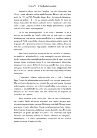 Texto nº 3 – O Sanduíche Encantado

       Era na Rua Alegre, na Aldeia Campista. Hoje, não existe mais a Rua
Alegre e quase não existe mais a Aldeia Campista. Do ano, não estou bem
certo. Ou 1921 ou 1923. Não, não. Vinte e dois: – foi o ano do Centenário.
Agora me lembro: – 2 1. No ano seguinte , minha família foi morar na
Tijuca, Rua Antônio dos Santos. Defronte, morava o juiz Eurico Cruz. Mas
volto à Aldeia Campista. No fim da Rua Alegre, exatamente na esquina
com Maxwell, estava a escola pública.
       Lá, fiz todo o curso primário. Ou por outra: – não todo. Fui até o
terceiro ano primário, só. Quando minha mãe me matriculou, eu estava
absolutamente certo de que jamais aprenderia a ler e jamais aprenderia a
escrever. E foi lá, na escolinha pobre que tinha, se tanto, oitenta alunos, foi
lá que eu sofri o primeiro e definitivo trauma da minha infância. Tinha eu
seis anos e, como já escrevi, era pequenino e cabeçudo como um anão de
Velasquez.
       Esse trauma profundo e irreversível foi um sanduíche. Exatamente,
um sanduíche. Minha família era pobre, muito pobre mesmo. Minha mãe,
que foi uma das mulheres mais lindas do seu tempo, tinha de ir para a cozinha
e para o tanque. Uma tarde, passou lá por casa uma amiga de minha mãe,
amiga dos bons tempos do Recife. Entrou e, quando viu a nossa miséria,
começou a chorar. Chorava a visita por um lado e minha mãe por outro. Até
então eu não via a miséria como tal. E me considerava rico diante dos filhos
da lavadeira.

      (Chamava-se Dolores a amiga da minha mãe. Aí está: – Dolores.)
Bem. Éramos tão pobres que eu nem sempre levava merenda para a escola.
Mas no primeiro dia, e como era o primeiro dia, levei uma banana. Ninguém
pode imaginar a ternura, a um só tempo agradecida e triste, com que eu a
segurava. O fato de tê-la fez-me sentir um pequeno príncipe. O importante
na escola não foi a escola, nem a aula, nem a professora. Foi o recreio, foi
a merenda, foi a banana.

       Tudo aconteceu na hora do recreio. Lá fui eu, com todos os outros,
para, o pátio. Tenho seis anos e vou comer uma banana. Aos seis anos,
ninguém come uma banana com uma fulminante voracidade. No meu tempo,
as crianças primeiro a lambiam. Chupava-se a banana como, hoje, o chica-
bom. Eu estou descascando, radiante, a banana. E, súbito, paro. Na minha
frente está um garoto, de cabelo à nazareno. Traz a merenda num papel
amarrado com barbante, prateado ou dourado. Desfaz o nó sem pressa.
Desembrulha. E lá estava, simplesmente, o sanduíche de ovo, o único
sanduíche de ovo de todo o recreio.



                                 289
 