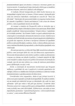 fundamentalmente iguais em direitos e virtuosos e racionais quanto aos
recursos morais. A vontade geral é uma construção coletiva que se manifesta
de forma soberana, indivisível, infalível e não-delegável.
       A tradição liberal inaugurada por John Locke baseia-se na
desigualdade original entre os homens. O bem comum é alcançado pela
soma dos interesses individuais, sintetizada no conceito de “busca da
felicidade”. O princípio da representatividade e os esquemas institucionais
de controle e equilíbrio (“checks and balances”) são a base do sistema
político, e não as qualidades morais do indivíduo.
       Ao retomar a temática de Tocqueville sobre as restrições que a
igualdade política impõe à liberdade na democracia americana, Robert Dahl
propõe o modelo da “democracia econômica”. O autor critica o “capitalismo
de sociedade anônima” dos Estados Unidos, no qual a administração das
corporações é centralizado e distante dos interesses sociais. A democracia
econômica de Dahl introduz mecanismos de participação dos trabalhadores
na gestão das empresas, de forma a incorporar elementos de igualdade
política à esfera da liberdade econômica. Assim, o clássico dilema americano
entre a máxima liberdade de propriedade e o ideal da plena igualdade seria
relativizado.
       De outra perspectiva, a crítica de Claus Offe caracteriza a alienação
política como principal efeito da crise da democracia representativa.
O crescente distanciamento entre eleitor e político conduz ao absenteísmo
e mesmo ao cinismo em relação à política. A solução tentativa de Offe
seria transferir a ênfase do processo político do momento de formação da
vontade, seja ela um ente coletivo ou a soma de interesses particulares
para a deliberação, ou seja, o voto.
     Assim, a construção de mecanismos institucionais que busquem
melhorar a qualidade do voto é preferível à extensão quantitativa do
sufrágio. Liberar os cidadãos das restrições econômicas e culturais é tarefa
fundamental para o aperfeiçoamento da democracia.
     Considerados estes argumentos, deduz-se que restam recursos à
democracia para responder ao desafio da desigualdade. É saudável, também,
em um mundo pós-industrial em que as identidades são cada vez mais
afirmadas “pelo que somos e não pelo que fazemos” (conforme Alain
Touraine), preservar o espaço político para a desigualdade, entendida não
como exclusão, mas como diversidade. A democracia, com todas as suas
imperfeições, permanece “a pior forma de governo – com exceção de todas
as outras”, como ensinou Winston Churchill.



                                    291
 