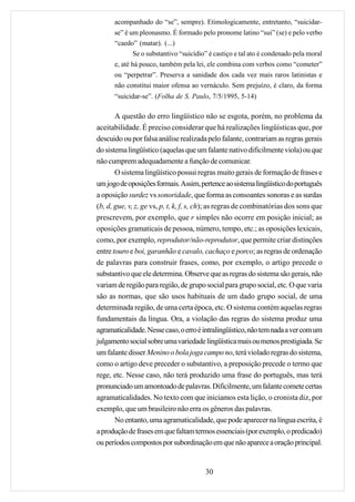 acompanhado do “se”, sempre). Etimologicamente, entretanto, “suicidar-
      se” é um pleonasmo. É formado pelo pronome latino “sui” (se) e pelo verbo
      “caedo” (matar). (...)
             Se o substantivo “suicídio” é castiço e tal ato é condenado pela moral
      e, até há pouco, também pela lei, ele combina com verbos como “cometer”
      ou “perpetrar”. Preserva a sanidade dos cada vez mais raros latinistas e
      não constitui maior ofensa ao vernáculo. Sem prejuízo, é claro, da forma
      “suicidar-se”. (Folha de S. Paulo, 7/5/1995, 5-14)

       A questão do erro lingüístico não se esgota, porém, no problema da
aceitabilidade. É preciso considerar que há realizações lingüísticas que, por
descuido ou por falsa análise realizada pelo falante, contrariam as regras gerais
do sistema lingüístico (aquelas que um falante nativo dificilmente viola) ou que
não cumprem adequadamente a função de comunicar.
       O sistema lingüístico possui regras muito gerais de formação de frases e
um jogo de oposições formais. Assim, pertence ao sistema lingüístico do português
a oposição surdez vs sonoridade, que forma as consoantes sonoras e as surdas
(b, d, gue, v, z, ge vs, p, t, k, f, s, ch); as regras de combinatórias dos sons que
prescrevem, por exemplo, que r simples não ocorre em posição inicial; as
oposições gramaticais de pessoa, número, tempo, etc.; as oposições lexicais,
como, por exemplo, reprodutor/não-reprodutor, que permite criar distinções
entre touro e boi, garanhão e cavalo, cachaço e porco; as regras de ordenação
de palavras para construir frases, como, por exemplo, o artigo precede o
substantivo que ele determina. Observe que as regras do sistema são gerais, não
variam de região para região, de grupo social para grupo social, etc. O que varia
são as normas, que são usos habituais de um dado grupo social, de uma
determinada região, de uma certa época, etc. O sistema contém aquelas regras
fundamentais da língua. Ora, a violação das regras do sistema produz uma
agramaticalidade. Nesse caso, o erro é intralingüístico, não tem nada a ver com um
julgamento social sobre uma variedade lingüística mais ou menos prestigiada. Se
um falante disser Menino o bola joga campo no, terá violado regras do sistema,
como o artigo deve preceder o substantivo, a preposição precede o termo que
rege, etc. Nesse caso, não terá produzido uma frase do português, mas terá
pronunciado um amontoado de palavras. Dificilmente, um falante comete certas
agramaticalidades. No texto com que iniciamos esta lição, o cronista diz, por
exemplo, que um brasileiro não erra os gêneros das palavras.
       No entanto, uma agramaticalidade, que pode aparecer na língua escrita, é
a produção de frases em que faltam termos essenciais (por exemplo, o predicado)
ou períodos compostos por subordinação em que não aparece a oração principal.


                                        30
 